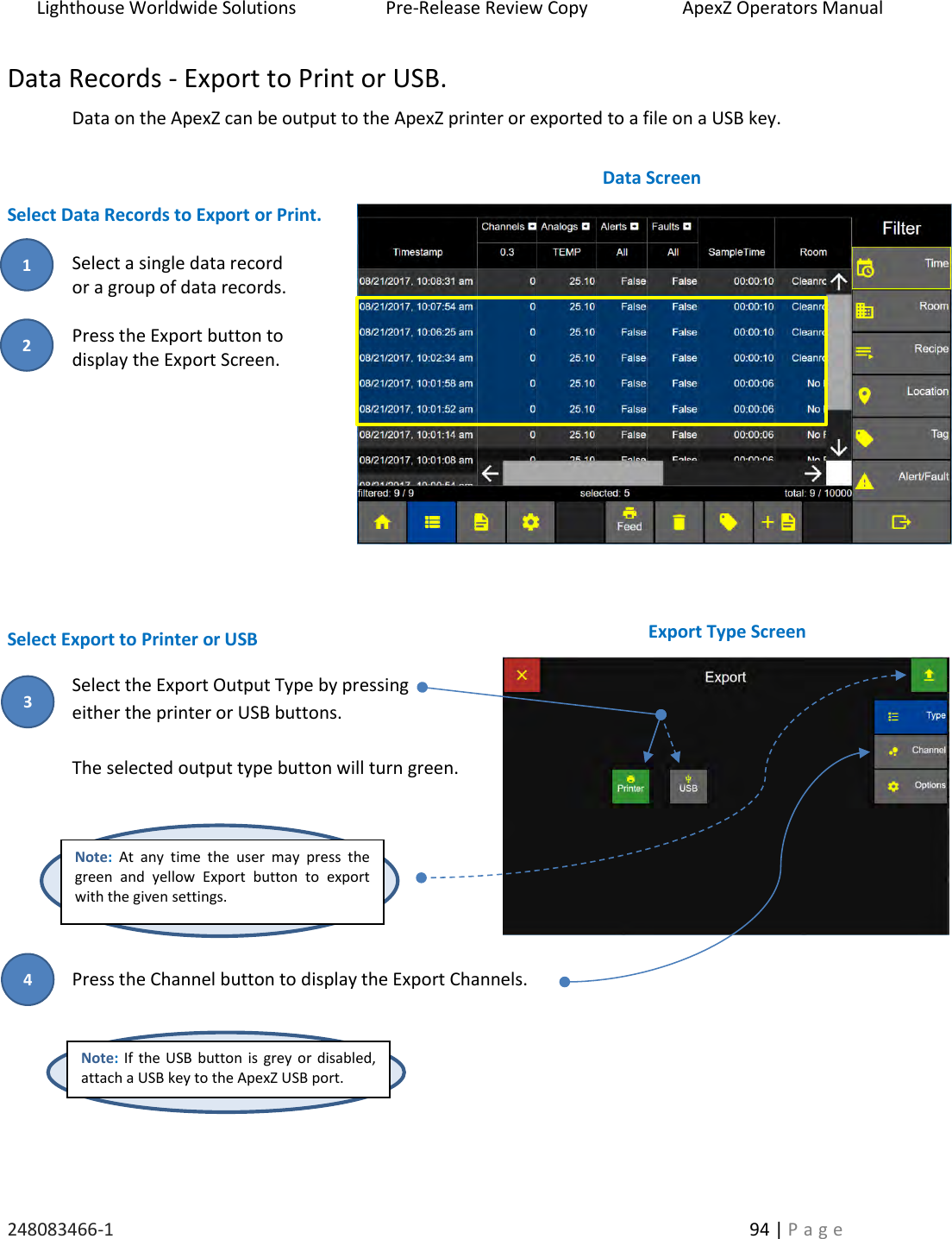Lighthouse Worldwide Solutions                    Pre-Release Review Copy                       ApexZ Operators Manual   248083466-1    94 | P a g e      Data Records - Export to Print or USB. Data on the ApexZ can be output to the ApexZ printer or exported to a file on a USB key.    Select Data Records to Export or Print.  Select a single data record  or a group of data records.  Press the Export button to  display the Export Screen.        Select Export to Printer or USB Select the Export Output Type by pressing  either the printer or USB buttons.   The selected output type button will turn green.     Press the Channel button to display the Export Channels.     Data Screen  Export Type Screen  Note: At  any  time  the  user  may  press  the green  and  yellow  Export  button  to  export with the given settings. Note: If the USB button is grey or disabled, attach a USB key to the ApexZ USB port. 2 1 4 3 