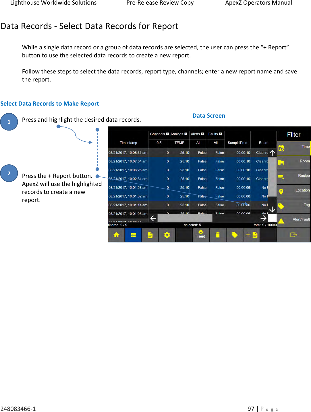 Lighthouse Worldwide Solutions                    Pre-Release Review Copy                       ApexZ Operators Manual   248083466-1    97 | P a g e      Data Records - Select Data Records for Report  While a single data record or a group of data records are selected, the user can press the &ldquo;+ Report&rdquo; button to use the selected data records to create a new report.    Follow these steps to select the data records, report type, channels; enter a new report name and save the report.   Select Data Records to Make Report  Press and highlight the desired data records.       Press the + Report button. ApexZ will use the highlighted records to create a new report.              Data Screen  2 1 
