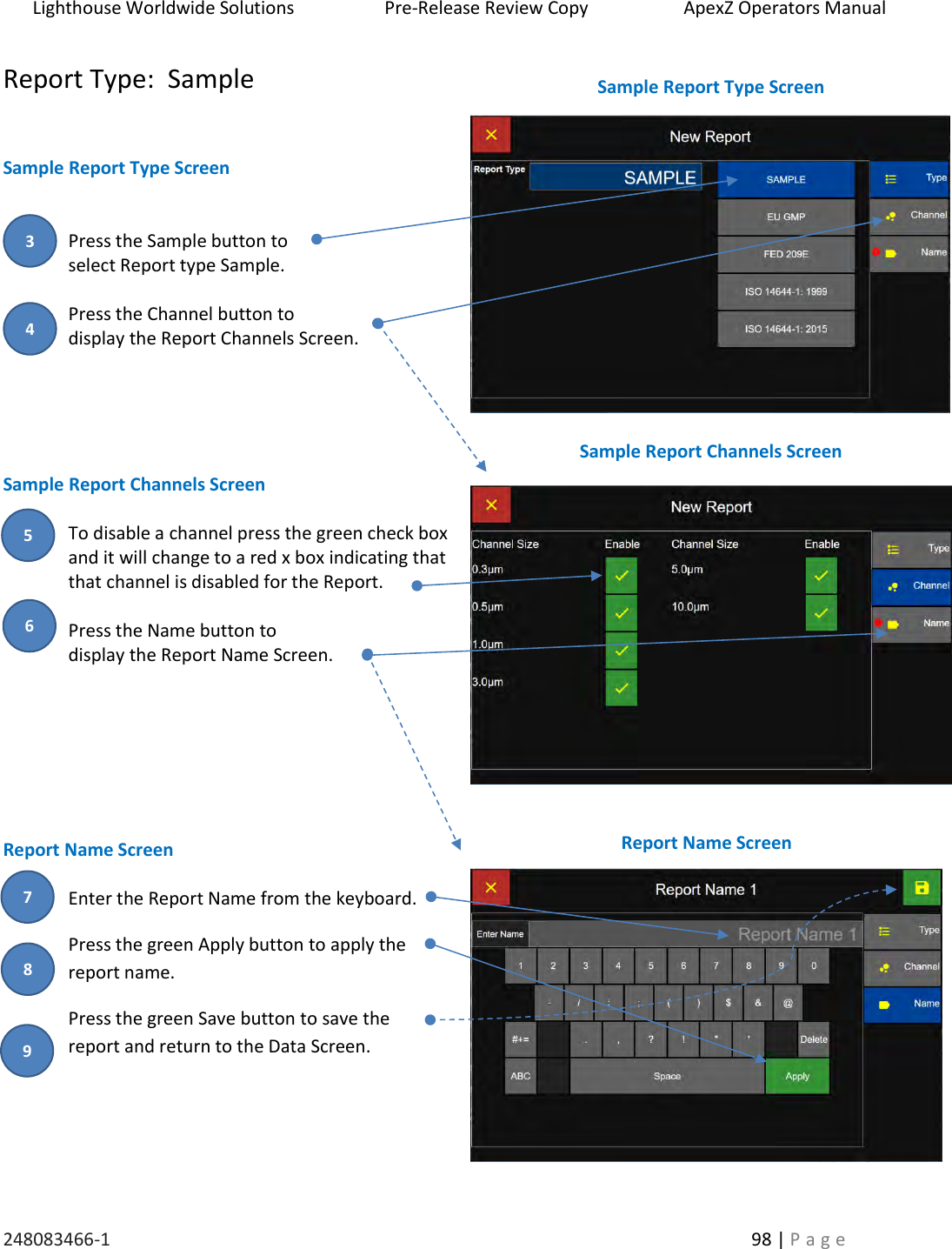 Lighthouse Worldwide Solutions                    Pre-Release Review Copy                       ApexZ Operators Manual   248083466-1    98 | P a g e      Report Type:  Sample   Sample Report Type Screen   Press the Sample button to  select Report type Sample.  Press the Channel button to  display the Report Channels Screen.      Sample Report Channels Screen  To disable a channel press the green check box and it will change to a red x box indicating that that channel is disabled for the Report.  Press the Name button to  display the Report Name Screen.        Report Name Screen  Enter the Report Name from the keyboard. Press the green Apply button to apply the report name. Press the green Save button to save the  report and return to the Data Screen.   Sample Report Type Screen  Sample Report Channels Screen  Report Name Screen  3 4 5 6 7 8 9 