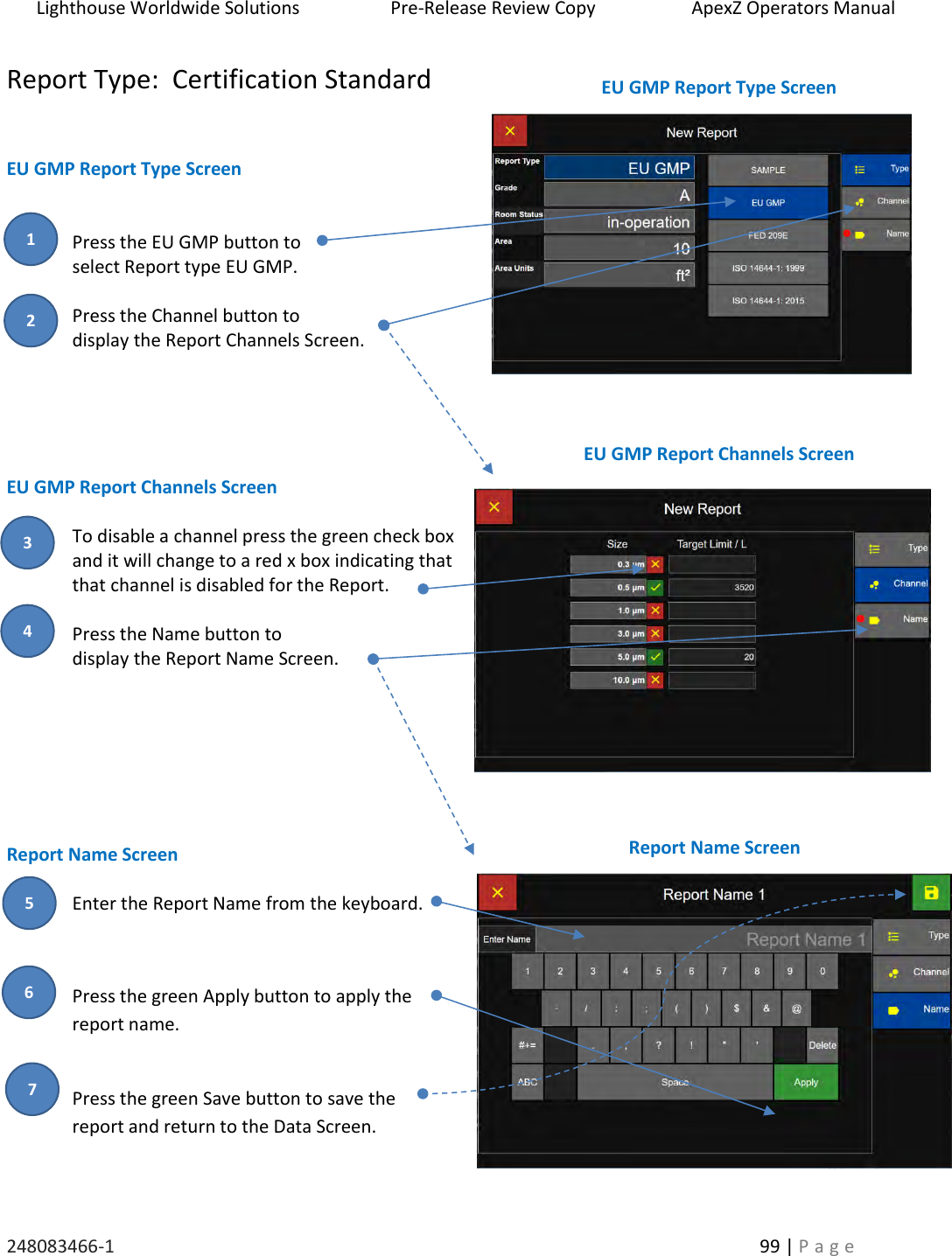 Lighthouse Worldwide Solutions                    Pre-Release Review Copy                       ApexZ Operators Manual   248083466-1    99 | P a g e      Report Type:  Certification Standard   EU GMP Report Type Screen   Press the EU GMP button to  select Report type EU GMP.  Press the Channel button to  display the Report Channels Screen.      EU GMP Report Channels Screen  To disable a channel press the green check box and it will change to a red x box indicating that that channel is disabled for the Report.  Press the Name button to  display the Report Name Screen.        Report Name Screen  Enter the Report Name from the keyboard.  Press the green Apply button to apply the report name.  Press the green Save button to save the  report and return to the Data Screen.   EU GMP Report Type Screen  EU GMP Report Channels Screen  Report Name Screen  2 3 1 4 5 6 7 