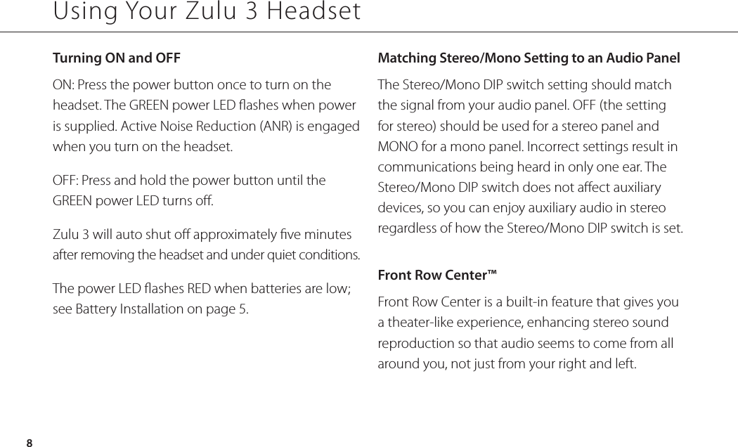 Using Your Zulu 3 HeadsetTurning ON and OFFON: Press the power button once to turn on the headset. The GREEN power LED ashes when power is supplied. Active Noise Reduction (ANR) is engaged when you turn on the headset. OFF: Press and hold the power button until the GREEN power LED turns o. Zulu 3 will auto shut o approximately ve minutes after removing the headset and under quiet conditions.The power LED ashes RED when batteries are low; see Battery Installation on page 5.Matching Stereo/Mono Setting to an Audio Panel The Stereo/Mono DIP switch setting should match the signal from your audio panel. OFF (the setting for stereo) should be used for a stereo panel and MONO for a mono panel. Incorrect settings result in communications being heard in only one ear. The Stereo/Mono DIP switch does not aect auxiliary devices, so you can enjoy auxiliary audio in stereo regardless of how the Stereo/Mono DIP switch is set.Front Row Center™Front Row Center is a built-in feature that gives you a theater-like experience, enhancing stereo sound reproduction so that audio seems to come from all around you, not just from your right and left.8