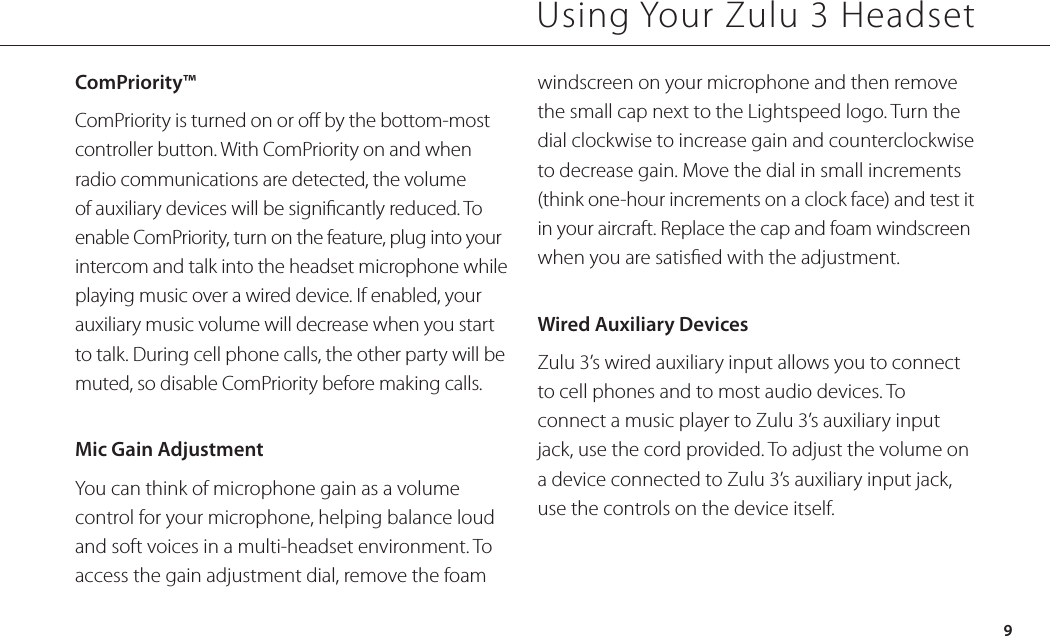 ComPriority™ ComPriority is turned on or o by the bottom-most controller button. With ComPriority on and when radio communications are detected, the volume of auxiliary devices will be signicantly reduced. To enable ComPriority, turn on the feature, plug into your intercom and talk into the headset microphone while playing music over a wired device. If enabled, your auxiliary music volume will decrease when you start to talk. During cell phone calls, the other party will be muted, so disable ComPriority before making calls.Mic Gain AdjustmentYou can think of microphone gain as a volume control for your microphone, helping balance loud and soft voices in a multi-headset environment. To access the gain adjustment dial, remove the foam Using Your Zulu 3 Headset9windscreen on your microphone and then remove the small cap next to the Lightspeed logo. Turn the dial clockwise to increase gain and counterclockwise to decrease gain. Move the dial in small increments (think one-hour increments on a clock face) and test it in your aircraft. Replace the cap and foam windscreen when you are satised with the adjustment.Wired Auxiliary DevicesZulu 3’s wired auxiliary input allows you to connect to cell phones and to most audio devices. To connect a music player to Zulu 3’s auxiliary input jack, use the cord provided. To adjust the volume on a device connected to Zulu 3’s auxiliary input jack, use the controls on the device itself.