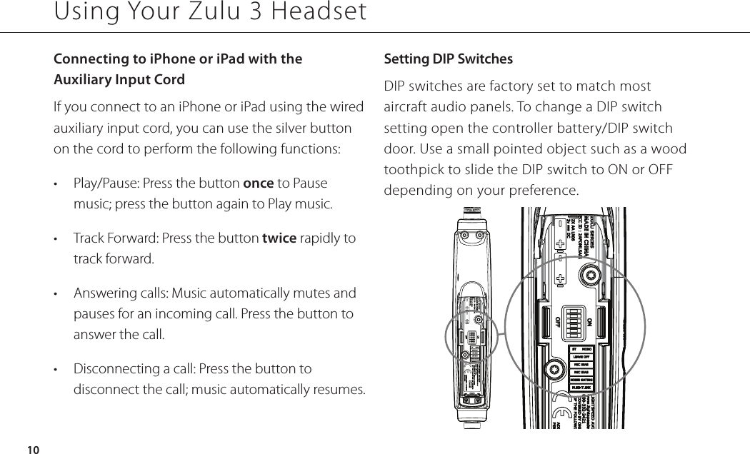 Connecting to iPhone or iPad with the  Auxiliary Input CordIf you connect to an iPhone or iPad using the wired auxiliary input cord, you can use the silver button on the cord to perform the following functions:•  Play/Pause: Press the button once to Pause music; press the button again to Play music.•  Track Forward: Press the button twice rapidly to track forward.•  Answering calls: Music automatically mutes and pauses for an incoming call. Press the button to answer the call.•  Disconnecting a call: Press the button to disconnect the call; music automatically resumes.Setting DIP SwitchesDIP switches are factory set to match most aircraft audio panels. To change a DIP switch setting open the controller battery/DIP switch door. Use a small pointed object such as a wood toothpick to slide the DIP switch to ON or OFF depending on your preference.Using Your Zulu 3 Headset10