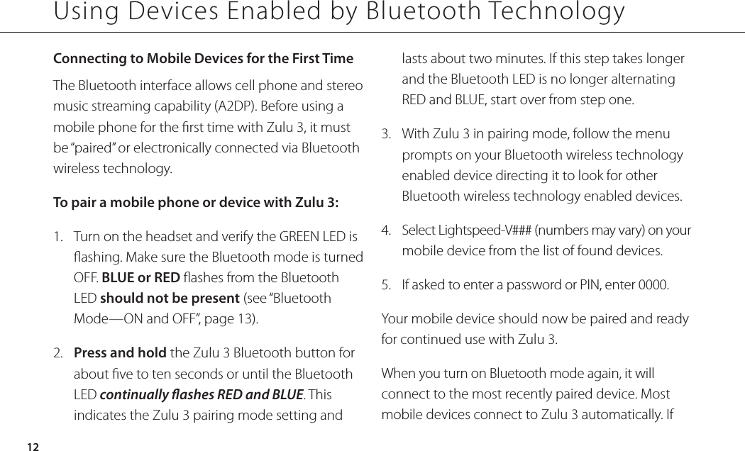 Using Devices Enabled by Bluetooth Technology12Connecting to Mobile Devices for the First Time The Bluetooth interface allows cell phone and stereo music streaming capability (A2DP). Before using a mobile phone for the rst time with Zulu 3, it must be “paired” or electronically connected via Bluetooth wireless technology. To pair a mobile phone or device with Zulu 3:1.  Turn on the headset and verify the GREEN LED is ashing. Make sure the Bluetooth mode is turned OFF. BLUE or RED ashes from the Bluetooth LED should not be present (see “Bluetooth Mode—ON and OFF”, page 13).2.  Press and hold the Zulu 3 Bluetooth button for about ve to ten seconds or until the Bluetooth LED continually ashes RED and BLUE. This indicates the Zulu 3 pairing mode setting and lasts about two minutes. If this step takes longer and the Bluetooth LED is no longer alternating RED and BLUE, start over from step one.3.  With Zulu 3 in pairing mode, follow the menu prompts on your Bluetooth wireless technology enabled device directing it to look for other Bluetooth wireless technology enabled devices. 4.  Select Lightspeed-V### (numbers may vary) on your mobile device from the list of found devices.5.  If asked to enter a password or PIN, enter 0000.Your mobile device should now be paired and ready for continued use with Zulu 3.When you turn on Bluetooth mode again, it will connect to the most recently paired device. Most mobile devices connect to Zulu 3 automatically. If 