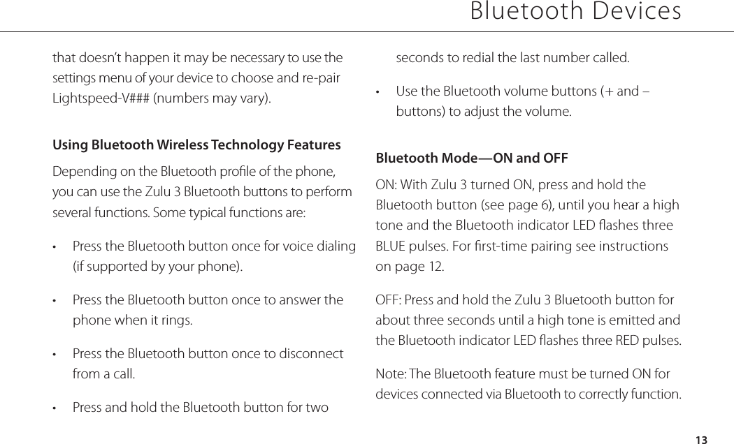 Bluetooth Devices13that doesn’t happen it may be necessary to use the settings menu of your device to choose and re-pair Lightspeed-V### (numbers may vary).Using Bluetooth Wireless Technology Features Depending on the Bluetooth prole of the phone, you can use the Zulu 3 Bluetooth buttons to perform several functions. Some typical functions are:•  Press the Bluetooth button once for voice dialing (if supported by your phone).•  Press the Bluetooth button once to answer the phone when it rings. •  Press the Bluetooth button once to disconnect from a call.•  Press and hold the Bluetooth button for two seconds to redial the last number called.•  Use the Bluetooth volume buttons (+ and – buttons) to adjust the volume.Bluetooth Mode—ON and OFFON: With Zulu 3 turned ON, press and hold the Bluetooth button (see page 6), until you hear a high tone and the Bluetooth indicator LED ashes three BLUE pulses. For rst-time pairing see instructions on page 12.OFF: Press and hold the Zulu 3 Bluetooth button for about three seconds until a high tone is emitted and the Bluetooth indicator LED ashes three RED pulses.Note: The Bluetooth feature must be turned ON for devices connected via Bluetooth to correctly function.