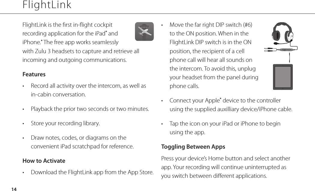 14FlightLinkFlightLink is the rst in-ight cockpit recording application for the iPad® and iPhone.® The free app works seamlessly with Zulu 3 headsets to capture and retrieve all incoming and outgoing communications. Features•  Record all activity over the intercom, as well as in-cabin conversation.•  Playback the prior two seconds or two minutes.•  Store your recording library.•  Draw notes, codes, or diagrams on the convenient iPad scratchpad for reference.How to Activate•  Download the FlightLink app from the App Store.•  Move the far right DIP switch (#6) to the ON position. When in the FlightLink DIP switch is in the ON position, the recipient of a cell phone call will hear all sounds on the intercom. To avoid this, unplug your headset from the panel during phone calls.•  Connect your Apple® device to the controller using the supplied auxilliary device/iPhone cable.•  Tap the icon on your iPad or iPhone to begin using the app.Toggling Between AppsPress your device’s Home button and select another app. Your recording will continue uninterrupted as you switch between dierent applications.