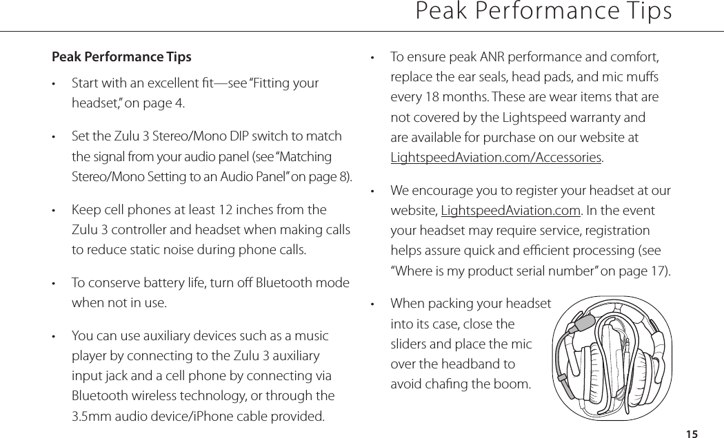 Peak Performance TipsPeak Performance Tips•  Start with an excellent t—see “Fitting your headset,” on page 4.•  Set the Zulu 3 Stereo/Mono DIP switch to match the signal from your audio panel (see “Matching Stereo/Mono Setting to an Audio Panel” on page 8).•  Keep cell phones at least 12 inches from the Zulu 3 controller and headset when making calls to reduce static noise during phone calls.•  To conserve battery life, turn o Bluetooth mode when not in use.•  You can use auxiliary devices such as a music player by connecting to the Zulu 3 auxiliary input jack and a cell phone by connecting via Bluetooth wireless technology, or through the 3.5mm audio device/iPhone cable provided.•  To ensure peak ANR performance and comfort, replace the ear seals, head pads, and mic mus every 18 months. These are wear items that are not covered by the Lightspeed warranty and are available for purchase on our website at LightspeedAviation.com/Accessories.•  We encourage you to register your headset at our website, LightspeedAviation.com. In the event your headset may require service, registration helps assure quick and ecient processing (see “Where is my product serial number” on page 17).•  When packing your headset into its case, close the sliders and place the mic over the headband to avoid chang the boom. 15