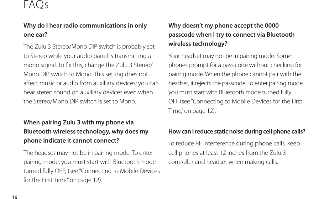 Why do I hear radio communications in only one ear?The Zulu 3 Stereo/Mono DIP switch is probably set to Stereo while your audio panel is transmitting a mono signal. To x this, change the Zulu 3 Stereo/Mono DIP switch to Mono. This setting does not aect music or audio from auxiliary devices; you can hear stereo sound on auxiliary devices even when the Stereo/Mono DIP switch is set to Mono. When pairing Zulu 3 with my phone via Bluetooth wireless technology, why does my phone indicate it cannot connect?The headset may not be in pairing mode. To enter pairing mode, you must start with Bluetooth mode turned fully OFF; (see “Connecting to Mobile Devices for the First Time,” on page 12).Why doesn’t my phone accept the 0000 passcode when I try to connect via Bluetooth wireless technology?Your headset may not be in pairing mode. Some phones prompt for a pass code without checking for pairing mode. When the phone cannot pair with the headset, it rejects the passcode. To enter pairing mode, you must start with Bluetooth mode turned fully OFF (see “Connecting to Mobile Devices for the First Time,” on page 12).How can I reduce static noise during cell phone calls?To reduce RF interference during phone calls, keep cell phones at least 12 inches from the Zulu 3 controller and headset when making calls.FAQs16