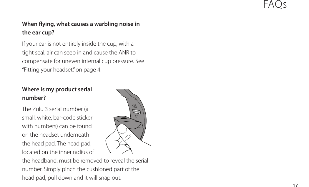 When ying, what causes a warbling noise in  the ear cup?If your ear is not entirely inside the cup, with a tight seal, air can seep in and cause the ANR to compensate for uneven internal cup pressure. See “Fitting your headset,” on page 4.Where is my product serial number?The Zulu 3 serial number (a small, white, bar-code sticker with numbers) can be found on the headset underneath the head pad. The head pad, located on the inner radius of the headband, must be removed to reveal the serial number. Simply pinch the cushioned part of the head pad, pull down and it will snap out.FAQs17