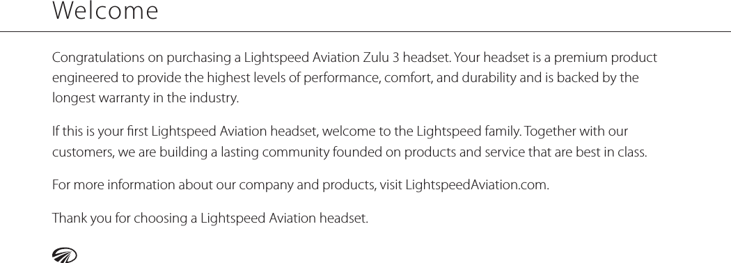 WelcomeCongratulations on purchasing a Lightspeed Aviation Zulu 3 headset. Your headset is a premium product engineered to provide the highest levels of performance, comfort, and durability and is backed by the longest warranty in the industry.If this is your rst Lightspeed Aviation headset, welcome to the Lightspeed family. Together with our customers, we are building a lasting community founded on products and service that are best in class.For more information about our company and products, visit LightspeedAviation.com.Thank you for choosing a Lightspeed Aviation headset.