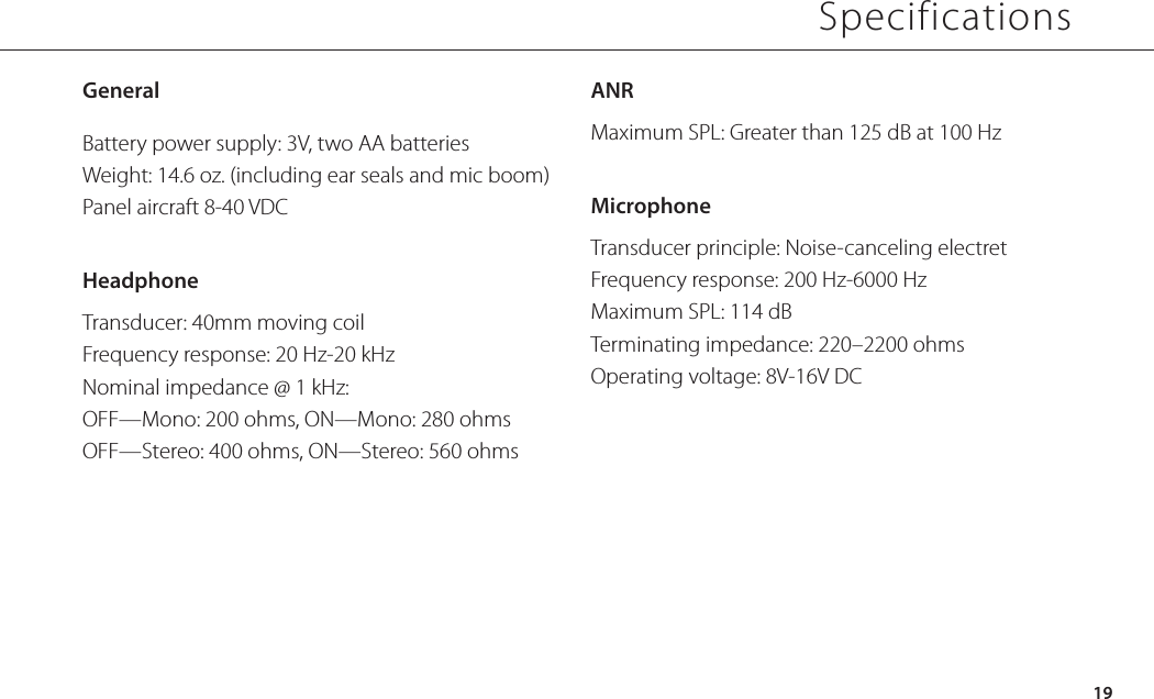 GeneralBattery power supply: 3V, two AA batteriesWeight: 14.6 oz. (including ear seals and mic boom)Panel aircraft 8-40 VDCHeadphoneTransducer: 40mm moving coilFrequency response: 20 Hz-20 kHzNominal impedance @ 1 kHz:OFF—Mono: 200 ohms, ON—Mono: 280 ohmsOFF—Stereo: 400 ohms, ON—Stereo: 560 ohmsANRMaximum SPL: Greater than 125 dB at 100 HzMicrophoneTransducer principle: Noise-canceling electretFrequency response: 200 Hz-6000 HzMaximum SPL: 114 dBTerminating impedance: 220–2200 ohmsOperating voltage: 8V-16V DC19Specifications