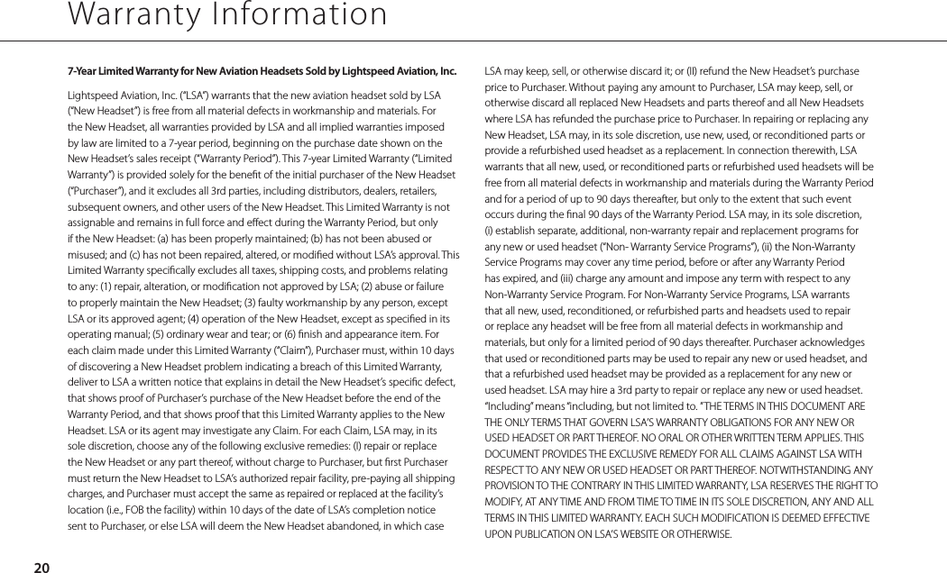 7-Year Limited Warranty for New Aviation Headsets Sold by Lightspeed Aviation, Inc.Lightspeed Aviation, Inc. (“LSA”) warrants that the new aviation headset sold by LSA (“New Headset”) is free from all material defects in workmanship and materials. For the New Headset, all warranties provided by LSA and all implied warranties imposed by law are limited to a 7-year period, beginning on the purchase date shown on the New Headset’s sales receipt (“Warranty Period”). This 7-year Limited Warranty (“Limited Warranty”) is provided solely for the benet of the initial purchaser of the New Headset (“Purchaser”), and it excludes all 3rd parties, including distributors, dealers, retailers, subsequent owners, and other users of the New Headset. This Limited Warranty is not assignable and remains in full force and eect during the Warranty Period, but only if the New Headset: (a) has been properly maintained; (b) has not been abused or misused; and (c) has not been repaired, altered, or modied without LSA’s approval. This Limited Warranty specically excludes all taxes, shipping costs, and problems relating to any: (1) repair, alteration, or modication not approved by LSA; (2) abuse or failure to properly maintain the New Headset; (3) faulty workmanship by any person, except LSA or its approved agent; (4) operation of the New Headset, except as specied in its operating manual; (5) ordinary wear and tear; or (6) nish and appearance item. For each claim made under this Limited Warranty (“Claim”), Purchaser must, within 10 days of discovering a New Headset problem indicating a breach of this Limited Warranty, deliver to LSA a written notice that explains in detail the New Headset’s specic defect, that shows proof of Purchaser’s purchase of the New Headset before the end of the Warranty Period, and that shows proof that this Limited Warranty applies to the New Headset. LSA or its agent may investigate any Claim. For each Claim, LSA may, in its sole discretion, choose any of the following exclusive remedies: (I) repair or replace the New Headset or any part thereof, without charge to Purchaser, but rst Purchaser must return the New Headset to LSA’s authorized repair facility, pre-paying all shipping charges, and Purchaser must accept the same as repaired or replaced at the facility’s location (i.e., FOB the facility) within 10 days of the date of LSA’s completion notice sent to Purchaser, or else LSA will deem the New Headset abandoned, in which case Warranty Information20LSA may keep, sell, or otherwise discard it; or (II) refund the New Headset’s purchase price to Purchaser. Without paying any amount to Purchaser, LSA may keep, sell, or otherwise discard all replaced New Headsets and parts thereof and all New Headsets where LSA has refunded the purchase price to Purchaser. In repairing or replacing any New Headset, LSA may, in its sole discretion, use new, used, or reconditioned parts or provide a refurbished used headset as a replacement. In connection therewith, LSA warrants that all new, used, or reconditioned parts or refurbished used headsets will be free from all material defects in workmanship and materials during the Warranty Period and for a period of up to 90 days thereafter, but only to the extent that such event occurs during the nal 90 days of the Warranty Period. LSA may, in its sole discretion, (i) establish separate, additional, non-warranty repair and replacement programs for any new or used headset (“Non- Warranty Service Programs”), (ii) the Non-Warranty Service Programs may cover any time period, before or after any Warranty Period has expired, and (iii) charge any amount and impose any term with respect to any Non-Warranty Service Program. For Non-Warranty Service Programs, LSA warrants that all new, used, reconditioned, or refurbished parts and headsets used to repair or replace any headset will be free from all material defects in workmanship and materials, but only for a limited period of 90 days thereafter. Purchaser acknowledges that used or reconditioned parts may be used to repair any new or used headset, and that a refurbished used headset may be provided as a replacement for any new or used headset. LSA may hire a 3rd party to repair or replace any new or used headset. “Including” means “including, but not limited to. ” THE TERMS IN THIS DOCUMENT ARE THE ONLY TERMS THAT GOVERN LSA’S WARRANTY OBLIGATIONS FOR ANY NEW OR USED HEADSET OR PART THEREOF. NO ORAL OR OTHER WRITTEN TERM APPLIES. THIS DOCUMENT PROVIDES THE EXCLUSIVE REMEDY FOR ALL CLAIMS AGAINST LSA WITH RESPECT TO ANY NEW OR USED HEADSET OR PART THEREOF. NOTWITHSTANDING ANY PROVISION TO THE CONTRARY IN THIS LIMITED WARRANTY, LSA RESERVES THE RIGHT TO MODIFY, AT ANY TIME AND FROM TIME TO TIME IN ITS SOLE DISCRETION, ANY AND ALL TERMS IN THIS LIMITED WARRANTY. EACH SUCH MODIFICATION IS DEEMED EFFECTIVE UPON PUBLICATION ON LSA’S WEBSITE OR OTHERWISE.