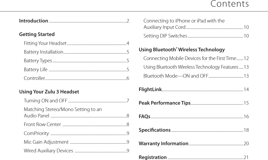 ContentsIntroduction ....................................................................................2Getting StartedFitting Your Headset ................................................................4Battery Installation .................................................................... 5Battery Types ................................................................................5Battery Life  .................................................................................... 5Controller ........................................................................................6Using Your Zulu 3 HeadsetTurning ON and OFF ...............................................................7Matching Stereo/Mono Setting to an  Audio Panel  .................................................................................. 8Front Row Center  .....................................................................8ComPriority  ..................................................................................9Mic Gain Adjustment  ............................................................. 9Wired Auxiliary Devices  ........................................................ 9Connecting to iPhone or iPad with the  Auxiliary Input Cord ..............................................................10Setting DIP Switches ............................................................10Using Bluetooth® Wireless TechnologyConnecting Mobile Devices for the First Time ........ 12Using Bluetooth Wireless Technology Features .....13Bluetooth Mode—ON and OFF ........................................ 13FlightLink ........................................................................................ 14Peak Performance Tips.........................................................15FAQs ....................................................................................................16Specications ..............................................................................18Warranty Information ........................................................... 20Registration ..................................................................................21