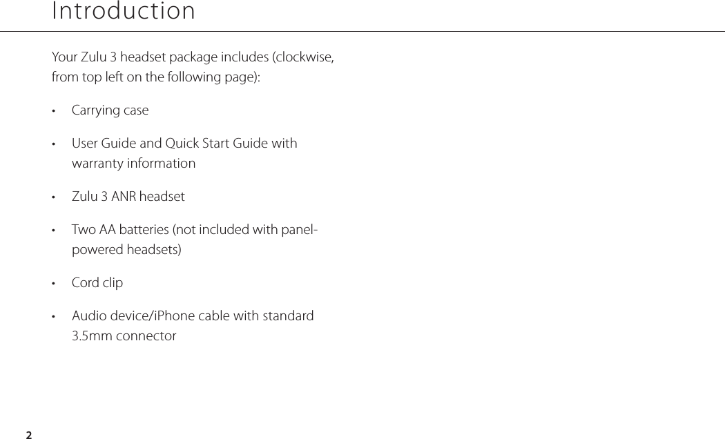 IntroductionYour Zulu 3 headset package includes (clockwise, from top left on the following page):•  Carrying case•  User Guide and Quick Start Guide with  warranty information•  Zulu 3 ANR headset•  Two AA batteries (not included with panel-powered headsets)•  Cord clip•  Audio device/iPhone cable with standard 3.5mm connector2