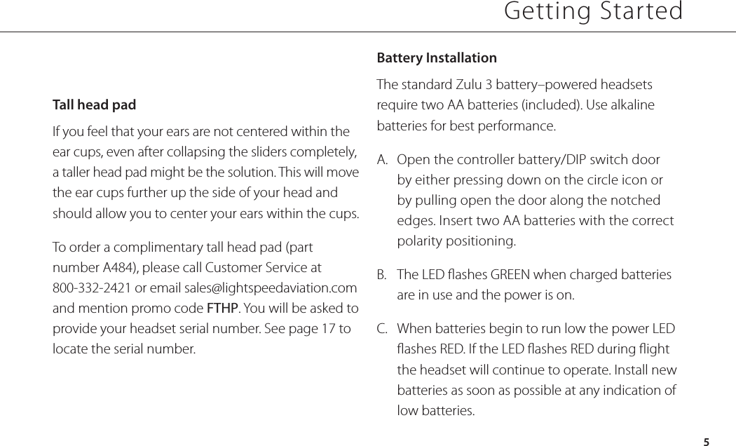 Tall head padIf you feel that your ears are not centered within the ear cups, even after collapsing the sliders completely, a taller head pad might be the solution. This will move the ear cups further up the side of your head and should allow you to center your ears within the cups.To order a complimentary tall head pad (part number A484), please call Customer Service at 800-332-2421 or email sales@lightspeedaviation.com and mention promo code FTHP. You will be asked to provide your headset serial number. See page 17 to locate the serial number.Battery Installation The standard Zulu 3 battery–powered headsets require two AA batteries (included). Use alkaline batteries for best performance.A.  Open the controller battery/DIP switch door by either pressing down on the circle icon or by pulling open the door along the notched edges. Insert two AA batteries with the correct polarity positioning.B.  The LED ashes GREEN when charged batteries are in use and the power is on. C.   When batteries begin to run low the power LED ashes RED. If the LED ashes RED during ight the headset will continue to operate. Install new batteries as soon as possible at any indication of low batteries.  Getting Started5