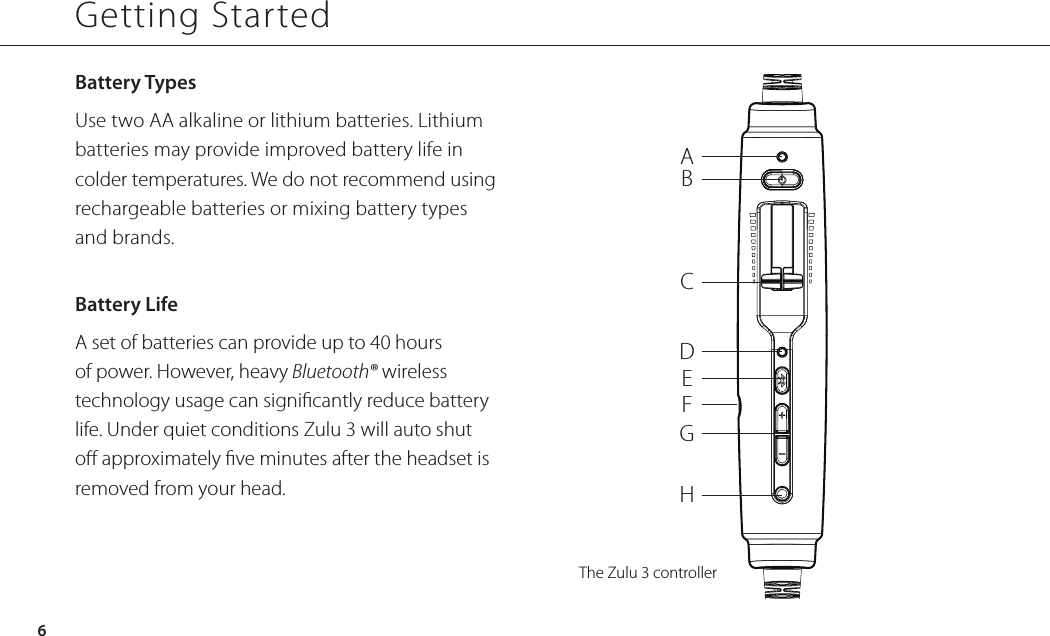 Battery Types Use two AA alkaline or lithium batteries. Lithium batteries may provide improved battery life in colder temperatures. We do not recommend using rechargeable batteries or mixing battery types  and brands.Battery Life A set of batteries can provide up to 40 hours of power. However, heavy Bluetooth® wireless technology usage can signicantly reduce battery life. Under quiet conditions Zulu 3 will auto shut o approximately ve minutes after the headset is removed from your head.ABCDEFGHThe Zulu 3 controllerGetting Started6