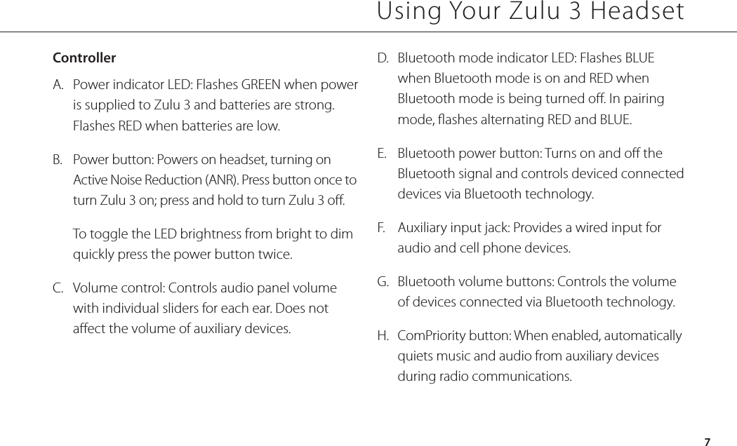 ControllerA.  Power indicator LED: Flashes GREEN when power is supplied to Zulu 3 and batteries are strong. Flashes RED when batteries are low.B.  Power button: Powers on headset, turning on Active Noise Reduction (ANR). Press button once to turn Zulu 3 on; press and hold to turn Zulu 3 o.  To toggle the LED brightness from bright to dim quickly press the power button twice.C.  Volume control: Controls audio panel volume with individual sliders for each ear. Does not aect the volume of auxiliary devices.Using Your Zulu 3 HeadsetD.  Bluetooth mode indicator LED: Flashes BLUE when Bluetooth mode is on and RED when Bluetooth mode is being turned o. In pairing mode, ashes alternating RED and BLUE.E.  Bluetooth power button: Turns on and o the Bluetooth signal and controls deviced connected devices via Bluetooth technology.F.  Auxiliary input jack: Provides a wired input for audio and cell phone devices.G.  Bluetooth volume buttons: Controls the volume of devices connected via Bluetooth technology.H.  ComPriority button: When enabled, automatically quiets music and audio from auxiliary devices during radio communications. 7