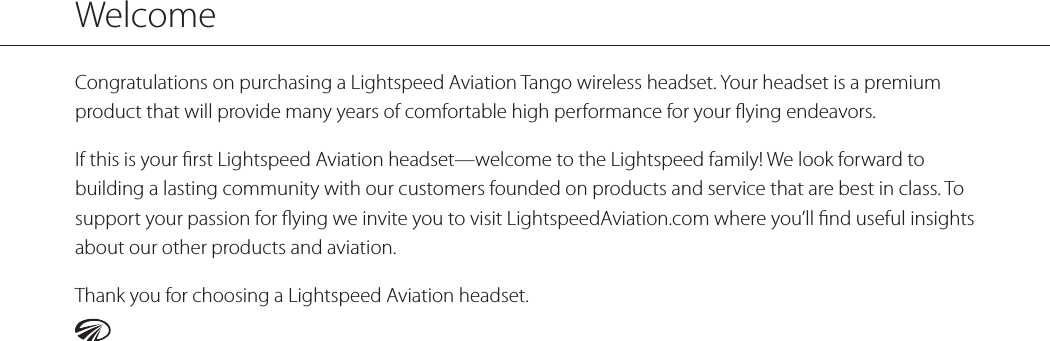 Congratulations on purchasing a Lightspeed Aviation Tango wireless headset. Your headset is a premium product that will provide many years of comfortable high performance for your ﬂying endeavors.If this is your ﬁrst Lightspeed Aviation headset—welcome to the Lightspeed family! We look forward to building a lasting community with our customers founded on products and service that are best in class. To support your passion for ﬂying we invite you to visit LightspeedAviation.com where you’ll ﬁnd useful insights about our other products and aviation.Thank you for choosing a Lightspeed Aviation headset.Welcome