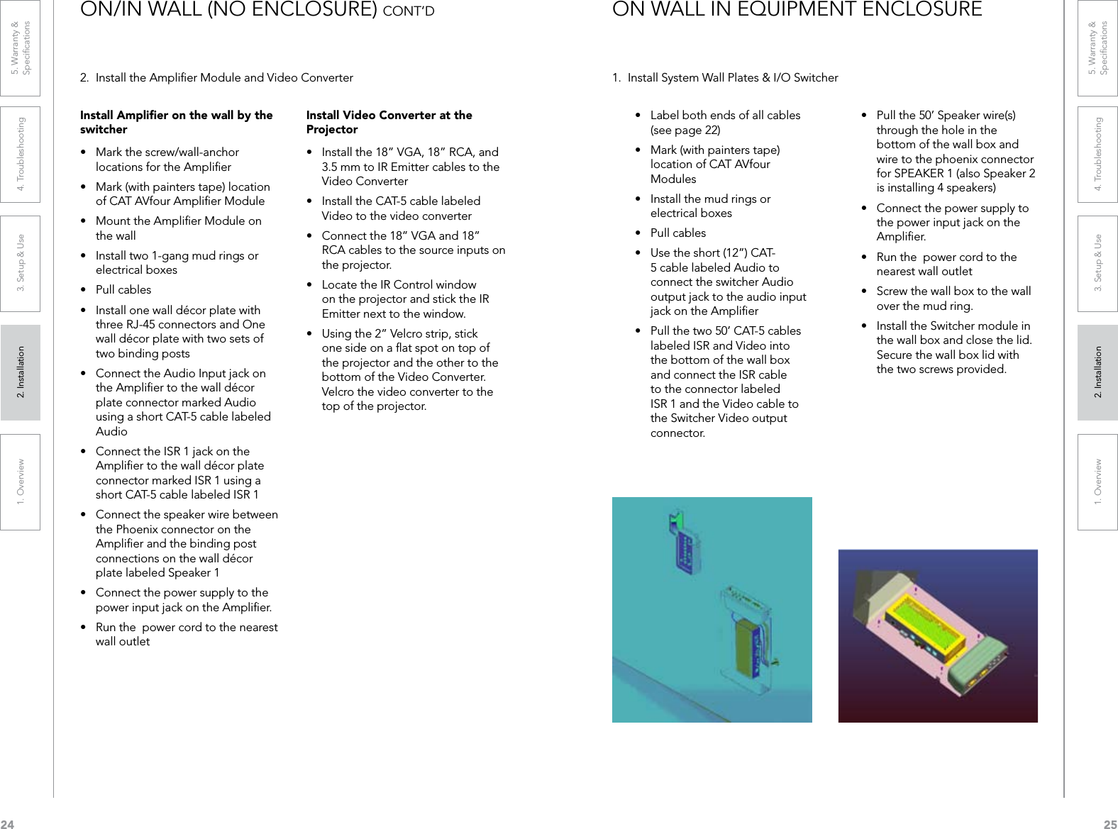 241. Overview 2. Installation 3. Setup &amp; Use 4. Troubleshooting 5. Warranty &amp;  Speciﬁcations251. Overview 2. Installation 3. Setup &amp; Use 4. Troubleshooting 5. Warranty &amp;  Speciﬁcations2.  Install the Ampliﬁer Module and Video ConverterInstall Video Converter at the Projector• Installthe18”VGA,18”RCA,and3.5 mm to IR Emitter cables to the Video Converter• InstalltheCAT-5cablelabeledVideo to the video converter• Connectthe18”VGAand18”RCA cables to the source inputs on the projector.• LocatetheIRControlwindowon the projector and stick the IR Emitter next to the window.• Usingthe2”Velcrostrip,stickone side on a ﬂat spot on top of the projector and the other to the bottom of the Video Converter.  Velcro the video converter to the top of the projector.• Pullthe50’Speakerwire(s)through the hole in the bottom of the wall box and wire to the phoenix connector for SPEAKER 1 (also Speaker 2 is installing 4 speakers)• Connectthepowersupplytothe power input jack on the Ampliﬁer.• Runthepowercordtothenearest wall outlet• Screwthewallboxtothewallover the mud ring.• InstalltheSwitchermoduleinthe wall box and close the lid. Secure the wall box lid with the two screws provided.ON/IN WALL (NO ENCLOSURE) CONT’DInstall Ampliﬁer on the wall by the switcher• Markthescrew/wall-anchorlocations for the Ampliﬁer• Mark(withpainterstape)locationof CAT AVfour Ampliﬁer Module• MounttheAmplierModuleonthe wall• Installtwo1-gangmudringsorelectrical boxes• Pullcables• Installonewalldécorplatewiththree RJ-45 connectors and One walldécorplatewithtwosetsoftwo binding posts• ConnecttheAudioInputjackontheAmpliertothewalldécorplate connector marked Audio using a short CAT-5 cable labeled Audio• ConnecttheISR1jackontheAmpliertothewalldécorplateconnector marked ISR 1 using a short CAT-5 cable labeled ISR 1• Connectthespeakerwirebetweenthe Phoenix connector on the Ampliﬁer and the binding post connectionsonthewalldécorplate labeled Speaker 1• Connectthepowersupplytothepower input jack on the Ampliﬁer.• Runthepowercordtothenearestwall outlet• Labelbothendsofallcables(see page 22)• Mark(withpainterstape)location of CAT AVfour Modules• Installthemudringsorelectrical boxes• Pullcables• Usetheshort(12”)CAT-5 cable labeled Audio to connect the switcher Audio output jack to the audio input jack on the Ampliﬁer• Pullthetwo50’CAT-5cableslabeled ISR and Video into the bottom of the wall box and connect the ISR cable to the connector labeled ISR 1 and the Video cable to the Switcher Video output connector.1.  Install System Wall Plates &amp; I/O SwitcherON WALL IN EQUIPMENT ENCLOSURE