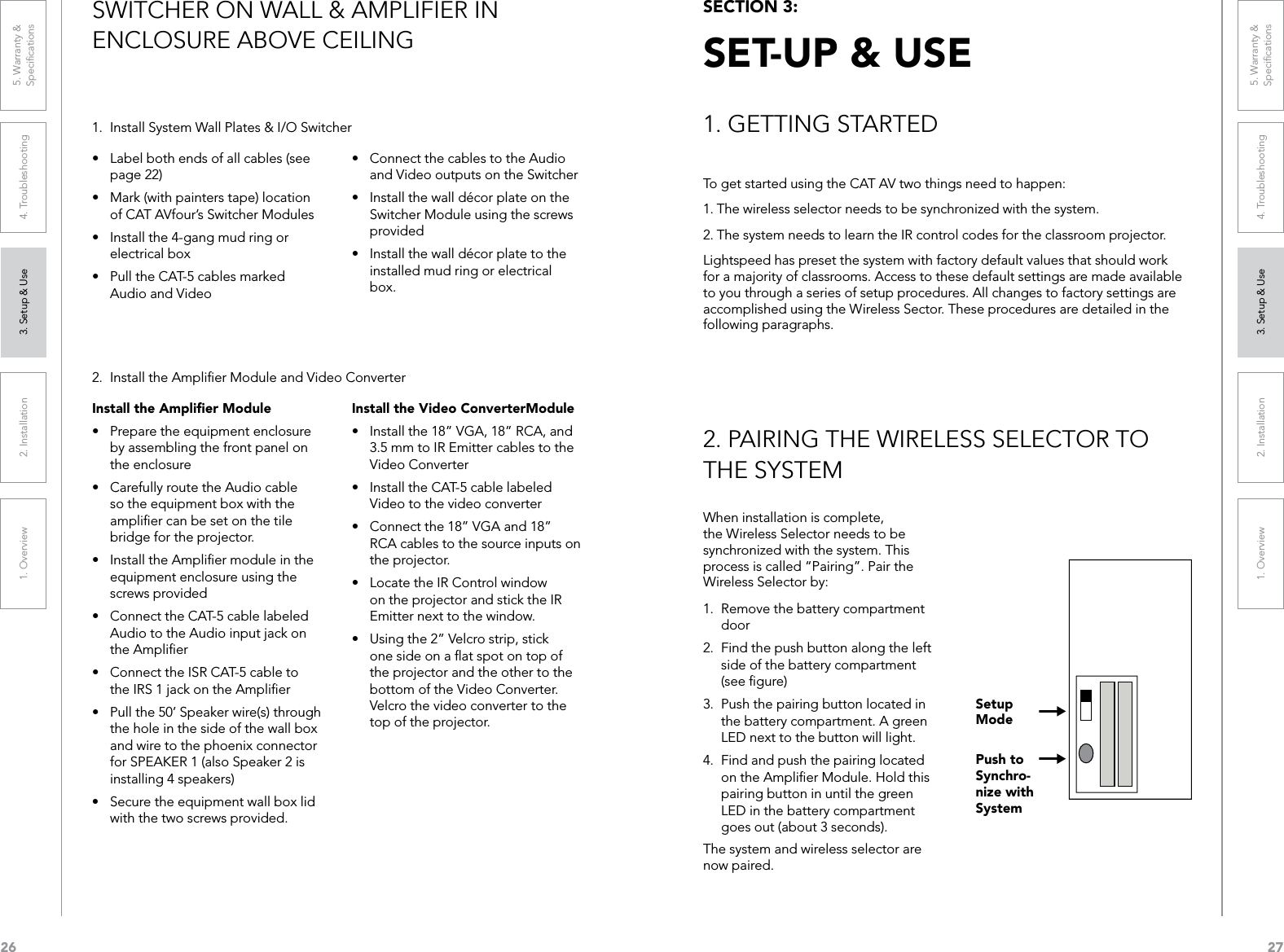 261. Overview 2. Installation 3. Setup &amp; Use 4. Troubleshooting 5. Warranty &amp;  Speciﬁcations271. Overview 2. Installation 3. Setup &amp; Use 4. Troubleshooting 5. Warranty &amp;  Speciﬁcations1.  Install System Wall Plates &amp; I/O Switcher2.  Install the Ampliﬁer Module and Video Converter• ConnectthecablestotheAudioand Video outputs on the Switcher• InstallthewalldécorplateontheSwitcher Module using the screws provided• Installthewalldécorplatetotheinstalled mud ring or electrical box.Install the Video ConverterModule• Installthe18”VGA,18”RCA,and3.5 mm to IR Emitter cables to the Video Converter• InstalltheCAT-5cablelabeledVideo to the video converter• Connectthe18”VGAand18”RCA cables to the source inputs on the projector.• LocatetheIRControlwindowon the projector and stick the IR Emitter next to the window.• Usingthe2”Velcrostrip,stickone side on a ﬂat spot on top of the projector and the other to the bottom of the Video Converter.  Velcro the video converter to the top of the projector.• Labelbothendsofallcables(seepage 22)• Mark(withpainterstape)locationof CAT AVfour’s Switcher Modules• Installthe4-gangmudringorelectrical box• PulltheCAT-5cablesmarkedAudio and VideoInstall the Ampliﬁer Module• Preparetheequipmentenclosureby assembling the front panel on the enclosure• CarefullyroutetheAudiocableso the equipment box with the ampliﬁer can be set on the tile bridge for the projector.• InstalltheAmpliermoduleintheequipment enclosure using the screws provided• ConnecttheCAT-5cablelabeledAudio to the Audio input jack on the Ampliﬁer• ConnecttheISRCAT-5cabletothe IRS 1 jack on the Ampliﬁer• Pullthe50’Speakerwire(s)throughthe hole in the side of the wall box and wire to the phoenix connector for SPEAKER 1 (also Speaker 2 is installing 4 speakers)• Securetheequipmentwallboxlidwith the two screws provided.SWITCHER ON WALL &amp; AMPLIFIER IN  ENCLOSURE ABOVE CEILINGTo get started using the CAT AV two things need to happen:1. The wireless selector needs to be synchronized with the system.2. The system needs to learn the IR control codes for the classroom projector.Lightspeed has preset the system with factory default values that should work for a majority of classrooms. Access to these default settings are made available to you through a series of setup procedures. All changes to factory settings are accomplished using the Wireless Sector. These procedures are detailed in the following paragraphs. When installation is complete, the Wireless Selector needs to be synchronized with the system. This process is called “Pairing”. Pair the Wireless Selector by:1.  Remove the battery compartment door2.  Find the push button along the left side of the battery compartment (see ﬁgure)3.  Push the pairing button located in the battery compartment. A green LED next to the button will light.4.  Find and push the pairing located on the Ampliﬁer Module. Hold this pairing button in until the green LED in the battery compartment goes out (about 3 seconds). The system and wireless selector are now paired.SECTION 3:  SET-UP &amp; USE1. GETTING STARTED2. PAIRING THE WIRELESS SELECTOR TO THE SYSTEMSetup ModePush to Synchro-nize with System