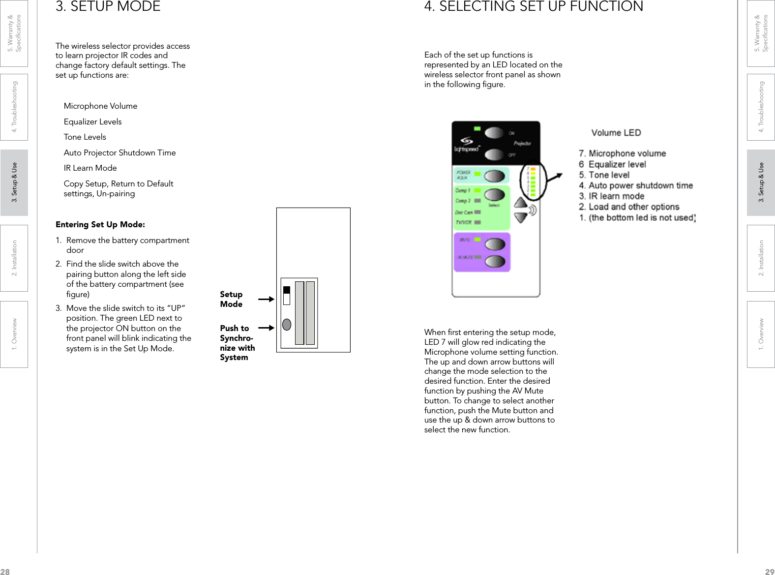 281. Overview 2. Installation 3. Setup &amp; Use 4. Troubleshooting 5. Warranty &amp;  Speciﬁcations291. Overview 2. Installation 3. Setup &amp; Use 4. Troubleshooting 5. Warranty &amp;  Speciﬁcations3. SETUP MODEThe wireless selector provides access to learn projector IR codes and change factory default settings. The set up functions are:  Microphone Volume  Equalizer Levels  Tone Levels  Auto Projector Shutdown Time  IR Learn Mode  Copy Setup, Return to Default    settings, Un-pairingEntering Set Up Mode:1.  Remove the battery compartment door2.  Find the slide switch above the pairing button along the left side of the battery compartment (see ﬁgure)3.  Move the slide switch to its “UP” position. The green LED next to the projector ON button on the front panel will blink indicating the system is in the Set Up Mode.Setup ModePush to Synchro-nize with System4. SELECTING SET UP FUNCTIONEach of the set up functions is represented by an LED located on the wireless selector front panel as shown in the following ﬁgure.When ﬁrst entering the setup mode, LED 7 will glow red indicating the Microphone volume setting function. The up and down arrow buttons will change the mode selection to the desired function. Enter the desired function by pushing the AV Mute button. To change to select another function, push the Mute button and use the up &amp; down arrow buttons to select the new function.