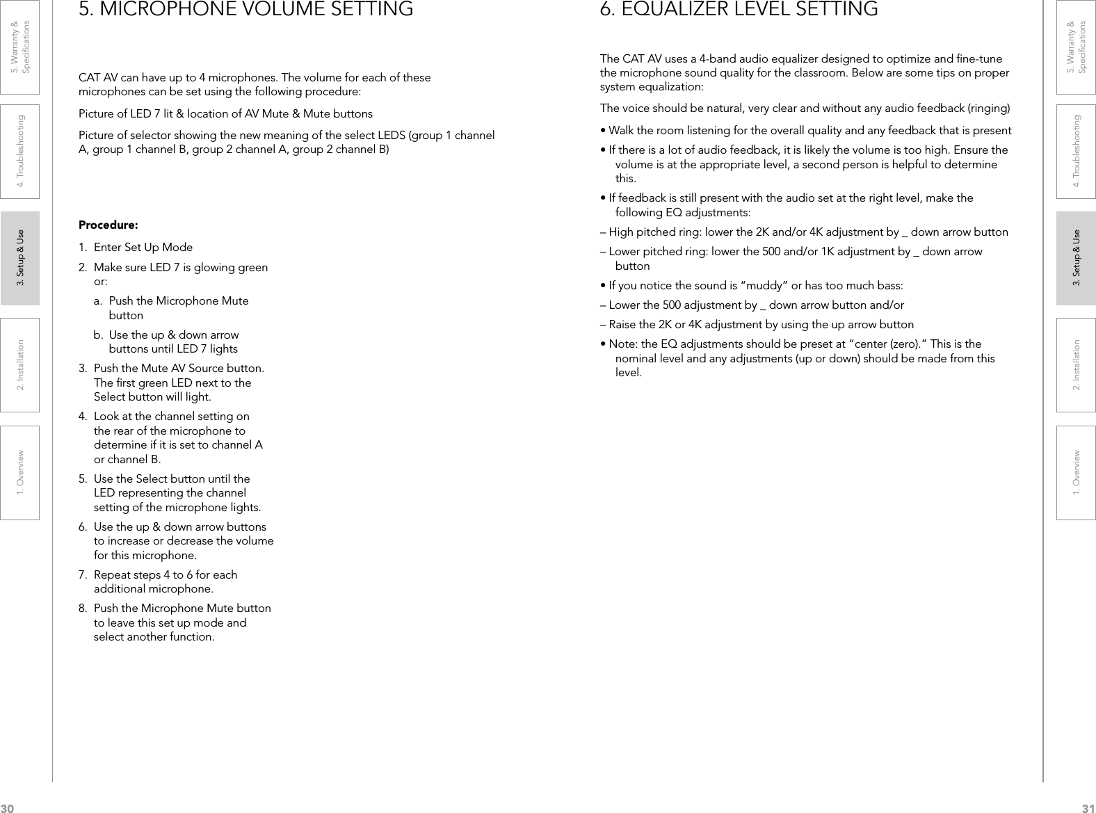 301. Overview 2. Installation 3. Setup &amp; Use 4. Troubleshooting 5. Warranty &amp;  Speciﬁcations311. Overview 2. Installation 3. Setup &amp; Use 4. Troubleshooting 5. Warranty &amp;  SpeciﬁcationsCAT AV can have up to 4 microphones. The volume for each of these microphones can be set using the following procedure:Picture of LED 7 lit &amp; location of AV Mute &amp; Mute buttonsPicture of selector showing the new meaning of the select LEDS (group 1 channel A, group 1 channel B, group 2 channel A, group 2 channel B)Procedure:1.  Enter Set Up Mode2.  Make sure LED 7 is glowing green or:a.  Push the Microphone Mute button b.  Use the up &amp; down arrow buttons until LED 7 lights3.  Push the Mute AV Source button. The ﬁrst green LED next to the Select button will light.4.  Look at the channel setting on the rear of the microphone to determine if it is set to channel A or channel B. 5.  Use the Select button until the LED representing the channel setting of the microphone lights.6.  Use the up &amp; down arrow buttons to increase or decrease the volume for this microphone.7.  Repeat steps 4 to 6 for each additional microphone.8.  Push the Microphone Mute button to leave this set up mode and select another function.5. MICROPHONE VOLUME SETTINGThe CAT AV uses a 4-band audio equalizer designed to optimize and ﬁne-tune the microphone sound quality for the classroom. Below are some tips on proper system equalization:The voice should be natural, very clear and without any audio feedback (ringing)•Walktheroomlisteningfortheoverallqualityandanyfeedbackthatispresent•Ifthereisalotofaudiofeedback,itislikelythevolumeistoohigh.Ensurethevolume is at the appropriate level, a second person is helpful to determine this.•Iffeedbackisstillpresentwiththeaudiosetattherightlevel,makethefollowing EQ adjustments:– High pitched ring: lower the 2K and/or 4K adjustment by _ down arrow button– Lower pitched ring: lower the 500 and/or 1K adjustment by _ down arrow button•Ifyounoticethesoundis“muddy”orhastoomuchbass:– Lower the 500 adjustment by _ down arrow button and/or– Raise the 2K or 4K adjustment by using the up arrow button•Note:theEQadjustmentsshouldbepresetat“center(zero).”Thisisthenominal level and any adjustments (up or down) should be made from this level.6. EQUALIZER LEVEL SETTING