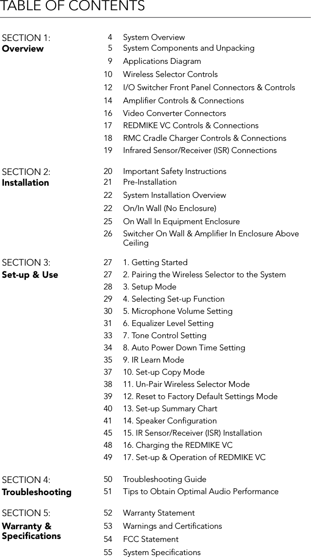 TABLE OF CONTENTSSECTION 1: 4 System OverviewOverview 5 System Components and Unpacking9 Applications Diagram10 Wireless Selector Controls12 I/O Switcher Front Panel Connectors &amp; Controls14 Ampliﬁer Controls &amp; Connections16 Video Converter Connectors17 REDMIKE VC Controls &amp; Connections18 RMC Cradle Charger Controls &amp; Connections19 Infrared Sensor/Receiver (ISR) ConnectionsSECTION 2: 20 Important Safety InstructionsInstallation 21 Pre-Installation22 System Installation Overview22 On/In Wall (No Enclosure)25 On Wall In Equipment Enclosure26 Switcher On Wall &amp; Ampliﬁer In Enclosure Above CeilingSECTION 3: 27 1. Getting StartedSet-up &amp; Use 27 2. Pairing the Wireless Selector to the System28 3. Setup Mode29 4. Selecting Set-up Function30 5. Microphone Volume Setting31 6. Equalizer Level Setting33 7. Tone Control Setting34 8. Auto Power Down Time Setting35 9. IR Learn Mode37 10. Set-up Copy Mode38 11. Un-Pair Wireless Selector Mode39 12. Reset to Factory Default Settings Mode40 13. Set-up Summary Chart41 14. Speaker Conﬁguration45 15. IR Sensor/Receiver (ISR) Installation48 16. Charging the REDMIKE VC49 17. Set-up &amp; Operation of REDMIKE VCSECTION 4: 50 Troubleshooting GuideTroubleshooting 51 Tips to Obtain Optimal Audio PerformanceSECTION 5: 52 Warranty StatementWarranty &amp; Speciﬁcations53 Warnings and Certiﬁcations54 FCC Statement55 System Speciﬁcations