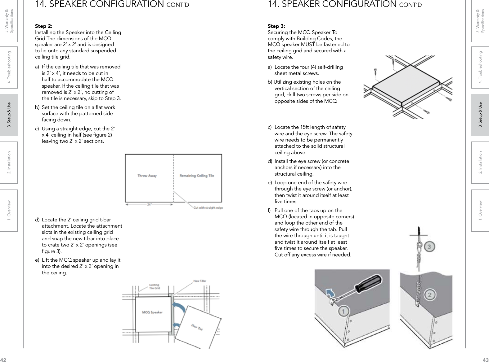 421. Overview 2. Installation 3. Setup &amp; Use 4. Troubleshooting 5. Warranty &amp;  Speciﬁcations431. Overview 2. Installation 3. Setup &amp; Use 4. Troubleshooting 5. Warranty &amp;  SpeciﬁcationsStep 2: Installing the Speaker into the Ceiling Grid The dimensions of the MCQ speaker are 2’ x 2’ and is designed to lie onto any standard suspended ceiling tile grid.a)  If the ceiling tile that was removed is 2’ x 4’, it needs to be cut in half to accommodate the MCQ speaker. If the ceiling tile that was removed is 2’ x 2’, no cutting of the tile is necessary, skip to Step 3.b)  Set the ceiling tile on a ﬂat work surface with the patterned side facing down.c)  Using a straight edge, cut the 2’ x 4’ ceiling in half (see ﬁgure 2) leaving two 2’ x 2’ sections.d)  Locate the 2’ ceiling grid t-bar attachment. Locate the attachment slots in the existing ceiling grid and snap the new t-bar into place to crate two 2’ x 2’ openings (see ﬁgure 3).e)  Lift the MCQ speaker up and lay it into the desired 2’ x 2’ opening in the ceiling.14. SPEAKER CONFIGURATION CONT’DStep 3:  Securing the MCQ Speaker To comply with Building Codes, the MCQ speaker MUST be fastened to the ceiling grid and secured with a safety wire. a)  Locate the four (4) self-drilling sheet metal screws.b) Utilizing existing holes on the vertical section of the ceiling grid, drill two screws per side on opposite sides of the MCQ c)  Locate the 15ft length of safety wire and the eye screw. The safety wire needs to be permanently attached to the solid structural ceiling above.d)  Install the eye screw (or concrete anchors if necessary) into the structural ceiling.e)  Loop one end of the safety wire through the eye screw (or anchor), then twist it around itself at least ﬁve times.f)  Pull one of the tabs up on the MCQ (located in opposite corners) and loop the other end of the safety wire through the tab. Pull the wire through until it is taught and twist it around itself at least ﬁve times to secure the speaker. Cut off any excess wire if needed.14. SPEAKER CONFIGURATION CONT’D