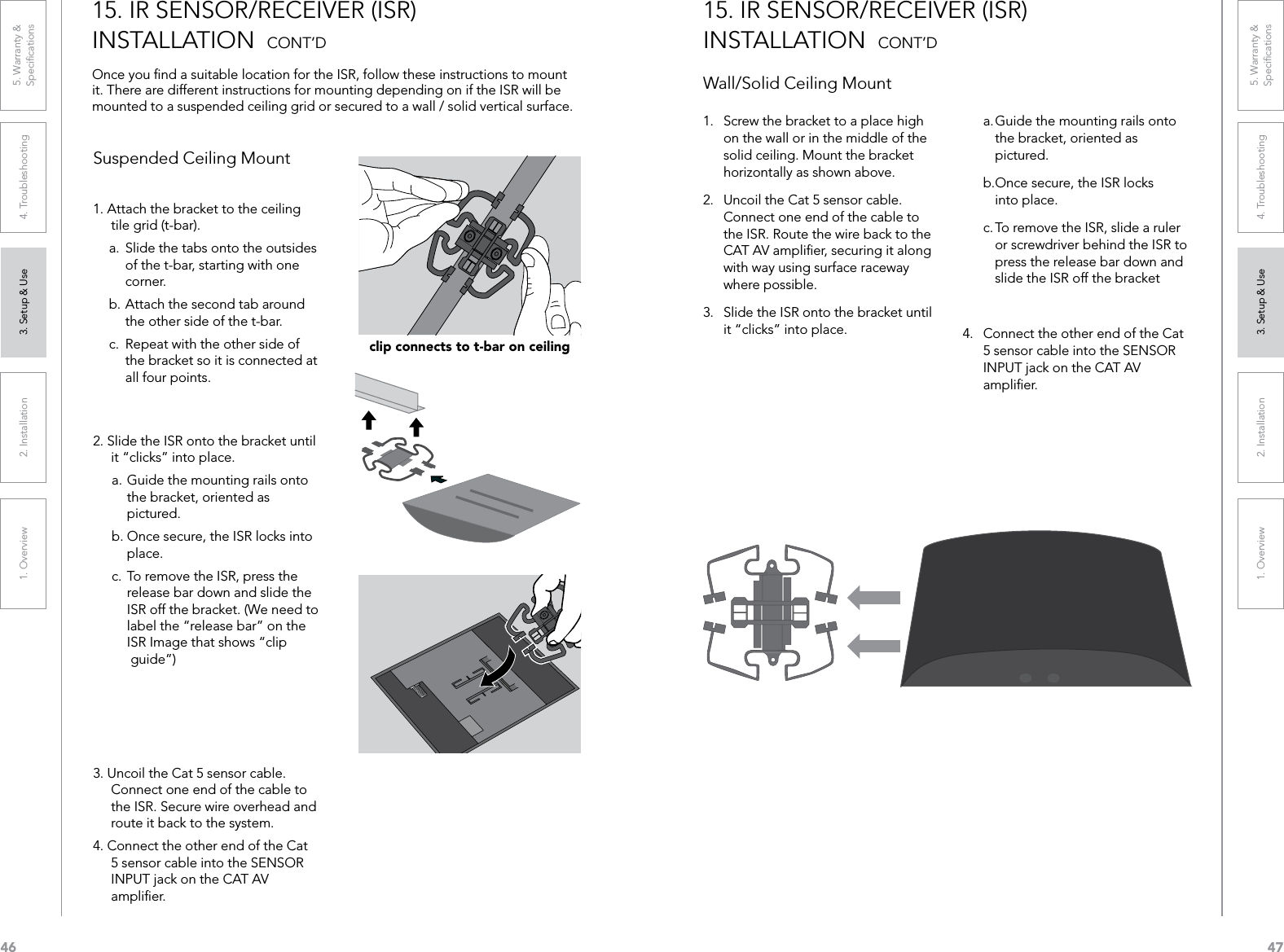 461. Overview 2. Installation 3. Setup &amp; Use 4. Troubleshooting 5. Warranty &amp;  Speciﬁcations471. Overview 2. Installation 3. Setup &amp; Use 4. Troubleshooting 5. Warranty &amp;  Speciﬁcations15. IR SENSOR/RECEIVER (ISR)  INSTALLATION  CONT’DOnce you ﬁnd a suitable location for the ISR, follow these instructions to mount it. There are different instructions for mounting depending on if the ISR will be mounted to a suspended ceiling grid or secured to a wall / solid vertical surface. 1. Attach the bracket to the ceiling tile grid (t-bar).a.  Slide the tabs onto the outsides    of the t-bar, starting with one    corner. b. Attach the second tab around    the other side of the t-bar. c.  Repeat with the other side of    the bracket so it is connected at    all four points.2. Slide the ISR onto the bracket until it “clicks” into place.a. Guide the mounting rails onto    the bracket, oriented as    pictured.b. Once secure, the ISR locks into    place.c. To remove the ISR, press the    release bar down and slide the    ISR off the bracket. (We need to    label the “release bar” on the    ISR Image that shows “clip    guide”)3. Uncoil the Cat 5 sensor cable. Connect one end of the cable to the ISR. Secure wire overhead and route it back to the system.4. Connect the other end of the Cat 5 sensor cable into the SENSOR INPUT jack on the CAT AV ampliﬁer.Suspended Ceiling Mountclip connects to t-bar on ceiling1.  Screw the bracket to a place high on the wall or in the middle of the solid ceiling. Mount the bracket horizontally as shown above.2.  Uncoil the Cat 5 sensor cable. Connect one end of the cable to the ISR. Route the wire back to the CAT AV ampliﬁer, securing it along with way using surface raceway where possible.3.  Slide the ISR onto the bracket until it “clicks” into place.15. IR SENSOR/RECEIVER (ISR)  INSTALLATION  CONT’DWall/Solid Ceiling Mounta. Guide the mounting rails onto    the bracket, oriented as    pictured.b.Once secure, the ISR locks    into place.c. To remove the ISR, slide a ruler    or screwdriver behind the ISR to    press the release bar down and    slide the ISR off the bracket4.  Connect the other end of the Cat 5 sensor cable into the SENSOR INPUT jack on the CAT AV ampliﬁer.