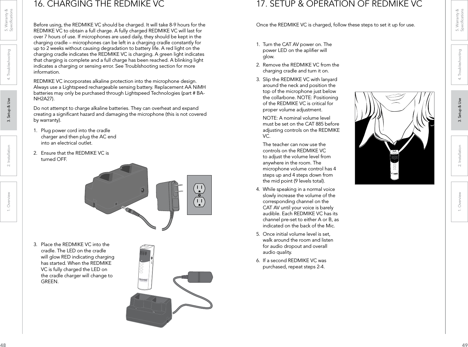 481. Overview 2. Installation 3. Setup &amp; Use 4. Troubleshooting 5. Warranty &amp;  Speciﬁcations491. Overview 2. Installation 3. Setup &amp; Use 4. Troubleshooting 5. Warranty &amp;  Speciﬁcations16. CHARGING THE REDMIKE VCBefore using, the REDMIKE VC should be charged. It will take 8-9 hours for the REDMIKE VC to obtain a full charge. A fully charged REDMIKE VC will last for over 7 hours of use. If microphones are used daily, they should be kept in the charging cradle – microphones can be left in a charging cradle constantly for up to 2 weeks without causing degradation to battery life. A red light on the charging cradle indicates the REDMIKE VC is charging. A green light indicates that charging is complete and a full charge has been reached. A blinking light indicates a charging or sensing error. See Troublshooting section for more information.REDMIKE VC incorporates alkaline protection into the microphone design. Always use a Lightspeed rechargeable sensing battery. Replacement AA NiMH batteries may only be purchased through Lightspeed Technologies (part # BA-NH2A27). Do not attempt to charge alkaline batteries. They can overheat and expand creating a signiﬁcant hazard and damaging the microphone (this is not covered by warranty).1.  Plug power cord into the cradle charger and then plug the AC end into an electrical outlet.2.  Ensure that the REDMIKE VC is turned OFF.3.  Place the REDMIKE VC into the cradle. The LED on the cradle will glow RED indicating charging has started. When the REDMIKE VC is fully charged the LED on the cradle charger will change to GREEN.17. SETUP &amp; OPERATION OF REDMIKE VCOnce the REDMIKE VC is charged, follow these steps to set it up for use.1.  Turn the CAT AV power on. The power LED on the apliﬁer will glow.2.  Remove the REDMIKE VC from the charging cradle and turn it on. 3.  Slip the REDMIKE VC with lanyard around the neck and position the top of the microphone just below the collarbone. NOTE: Positioning of the REDMIKE VC is critical for proper volume adjustment.  NOTE: A nominal volume level must be set on the CAT 885 before adjusting controls on the REDMIKE VC.  The teacher can now use the controls on the REDMIKE VC to adjust the volume level from anywhere in the room. The microphone volume control has 4 steps up and 4 steps down from the mid point (9 levels total).4.  While speaking in a normal voice slowly increase the volume of the corresponding channel on the CAT AV until your voice is barely audible. Each REDMIKE VC has its channel pre-set to either A or B, as indicated on the back of the Mic. 5.  Once initial volume level is set, walk around the room and listen for audio dropout and overall audio quality. 6.  If a second REDMIKE VC was purchased, repeat steps 2-4.