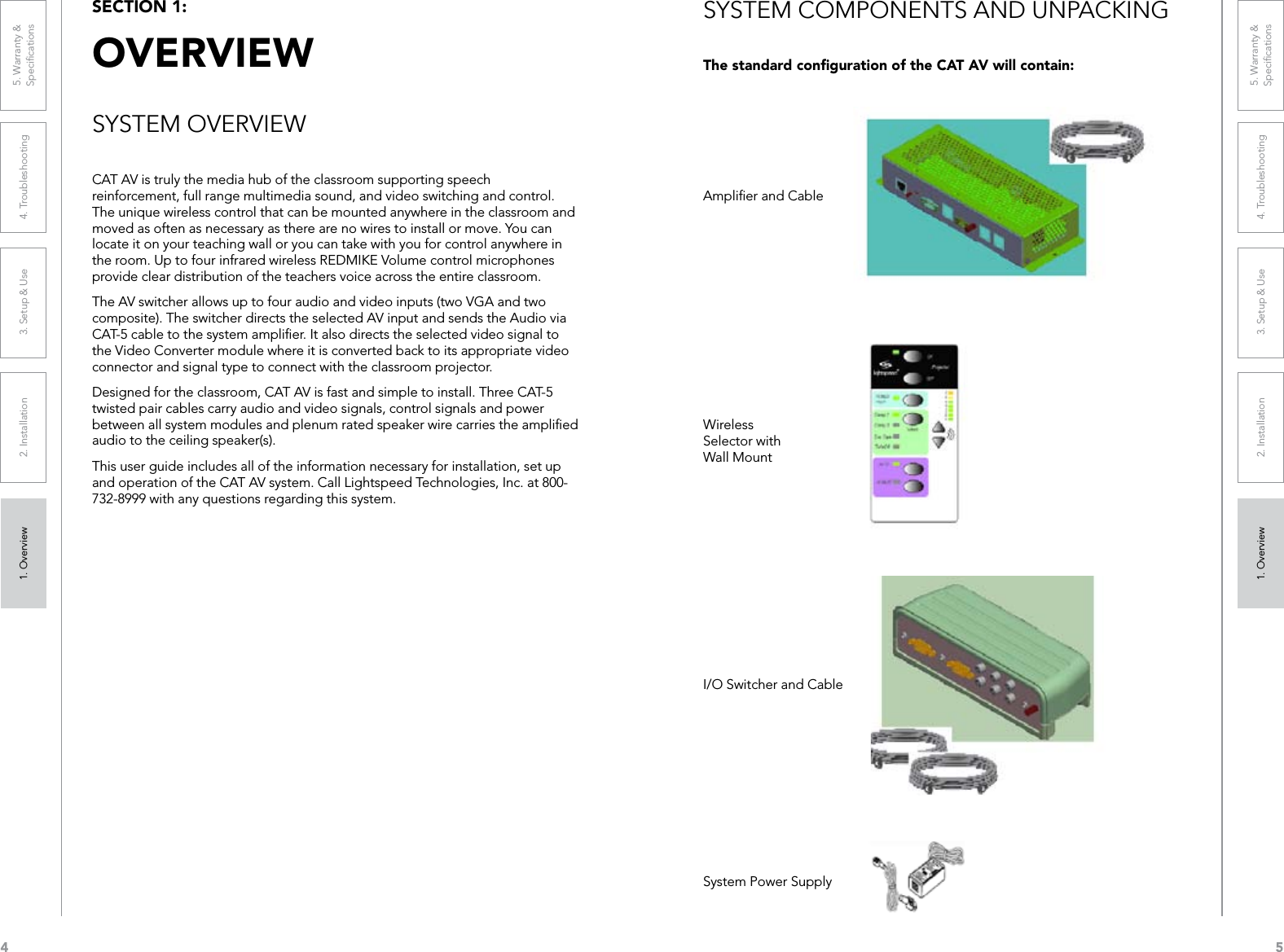 41. Overview 2. Installation 3. Setup &amp; Use 4. Troubleshooting 5. Warranty &amp;  Speciﬁcations1. Overview 2. Installation 3. Setup &amp; Use 4. Troubleshooting 5. Warranty &amp;  Speciﬁcations5CAT AV is truly the media hub of the classroom supporting speech reinforcement, full range multimedia sound, and video switching and control. The unique wireless control that can be mounted anywhere in the classroom and moved as often as necessary as there are no wires to install or move. You can locate it on your teaching wall or you can take with you for control anywhere in the room. Up to four infrared wireless REDMIKE Volume control microphones provide clear distribution of the teachers voice across the entire classroom.The AV switcher allows up to four audio and video inputs (two VGA and two composite). The switcher directs the selected AV input and sends the Audio via CAT-5 cable to the system ampliﬁer. It also directs the selected video signal to the Video Converter module where it is converted back to its appropriate video connector and signal type to connect with the classroom projector. Designed for the classroom, CAT AV is fast and simple to install. Three CAT-5 twisted pair cables carry audio and video signals, control signals and power between all system modules and plenum rated speaker wire carries the ampliﬁed audio to the ceiling speaker(s). This user guide includes all of the information necessary for installation, set up and operation of the CAT AV system. Call Lightspeed Technologies, Inc. at 800-732-8999 with any questions regarding this system.SECTION 1:  OVERVIEWSYSTEM COMPONENTS AND UNPACKINGThe standard conﬁguration of the CAT AV will contain:Ampliﬁer and CableWireless Selector with Wall MountI/O Switcher and CableSystem Power SupplySYSTEM OVERVIEW