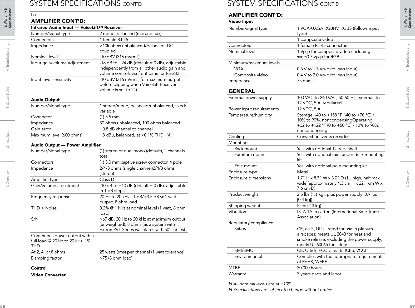 581. Overview 2. Installation 3. Setup &amp; Use 4. Troubleshooting 5. Warranty &amp;  Speciﬁcations591. Overview 2. Installation 3. Setup &amp; Use 4. Troubleshooting 5. Warranty &amp;  SpeciﬁcationsSYSTEM SPECIFICATIONS CONT’DLoAMPLIFIER CONT’D: Infrared Audio Input — VoiceLift™ ReceiverNumber/signal type  2 mono, balanced (mic and aux)Connectors  1 female RJ-45Impedance  &gt;10k ohms unbalanced/balanced, DC coupledNominal level  -10 dBV (316 mVrms)Input gain/volume adjustment  -18 dB to +24 dB (default = 0 dB), adjustable independently from all other audio gain and volume controls via front panel or RS-232Input level sensitivity  -10 dBV (316 mVrms) for maximum output before clipping when VoiceLift Receiver volume is set to 24)Audio Output Number/signal type  1 stereo/mono, balanced/unbalanced, ﬁxed/variableConnector  (1) 3.5 mm Impedance  50 ohms unbalanced, 100 ohms balancedGain error  ±0.8 dB channel to channelMaximum level (600 ohms)  +8 dBu, balanced, at &lt;0.1% THD+NAudio Output — Power AmpliﬁerNumber/signal type  (1) stereo or dual mono (default), 2 channels totalConnectors  (1) 5.0 mm captive screw connector, 4 poleImpedance  2/4/8 ohms (single channel)2/4/8 ohms (stereo)Ampliﬁer type  Class DGain/volume adjustment  -10 dB to +10 dB (default = 0 dB), adjustable in 1 dB stepsFrequency response  20 Hz to 20 kHz, -1 dB/+3.5 dB @ 1 watt output, 8 ohm loadTHD + Noise  0.2% @ 1 kHz at nominal level (1 watt, 8 ohm load)S/N  &gt;67 dB, 20 Hz to 20 kHz at maximum output (unweighted), 8 ohms (as a system with Extron PVT Series wallplates with 50&apos; cables)Continuous power output with a full load @ 20 Hz to 20 kHz, 1% THDAt 2, 4, or 8 ohms  25 watts (rms) per channel (1 watt tolerance)Damping factor  &gt;75 (8 ohm load)ControlVideo ConverterSYSTEM SPECIFICATIONS CONT’DAMPLIFIER CONT’D:Video InputNumber/signal type  1 VGA-UXGA RGBHV, RGBS (follows input type)1 composite videoConnectors  1 female RJ-45 connectors Nominal level  1 Vp-p for composite video (including sync)0.7 Vp-p for RGBMinimum/maximum levels     VGA  0.3 V to 1.5 Vp-p (follows input)     Composite video  0.4 V to 2.0 Vp-p (follows input)Impedance  75 ohmsGENERALExternal power supply  100 VAC to 240 VAC, 50-60 Hz, external; to 12 VDC, 5 A, regulatedPower input requirements  12 VDC, 5 ATemperature/humidity  Storage: -40 to +158 °F (-40 to +70 °C) / 10% to 90%, noncondensingOperating: +32 to +122 °F (0 to +50 °C) / 10% to 90%, noncondensingCooling  Convection, vents on sidesMounting     Rack mount  Yes, with optional 1U rack shelf     Furniture mount  Yes, with optional mini under-desk mounting kit     Pole mount  Yes, with optional pole mounting kitEnclosure type  MetalEnclosure dimensions  1.7&quot; H x 8.7&quot; W x 3.0&quot; D (1U high, half rack wide)(approximately 4.3 cm H x 22.1 cm W x 7.6 cm D)Product weight  2.5 lbs (1.1 kg), plus power supply (0.9 lbs [0.4 kg])Shipping weight  5 lbs (2.3 kg)Vibration  ISTA 1A in carton (International Safe Transit Association)Regulatory compliance     Safety  CE, c-UL, ULUL rated for use in plenum airspaces: meets UL 2043 for heat and smoke release, excluding the power supply; meets UL 60065 for safety.     EMI/EMC  CE, C-tick, FCC Class B, ICES, VCCI     Environmental  Complies with the appropriate requirements of RoHS, WEEEMTBF  30,000 hoursWarranty  3 years parts and laborN All nominal levels are at ±10%.N Speciﬁcations are subject to change without notice.