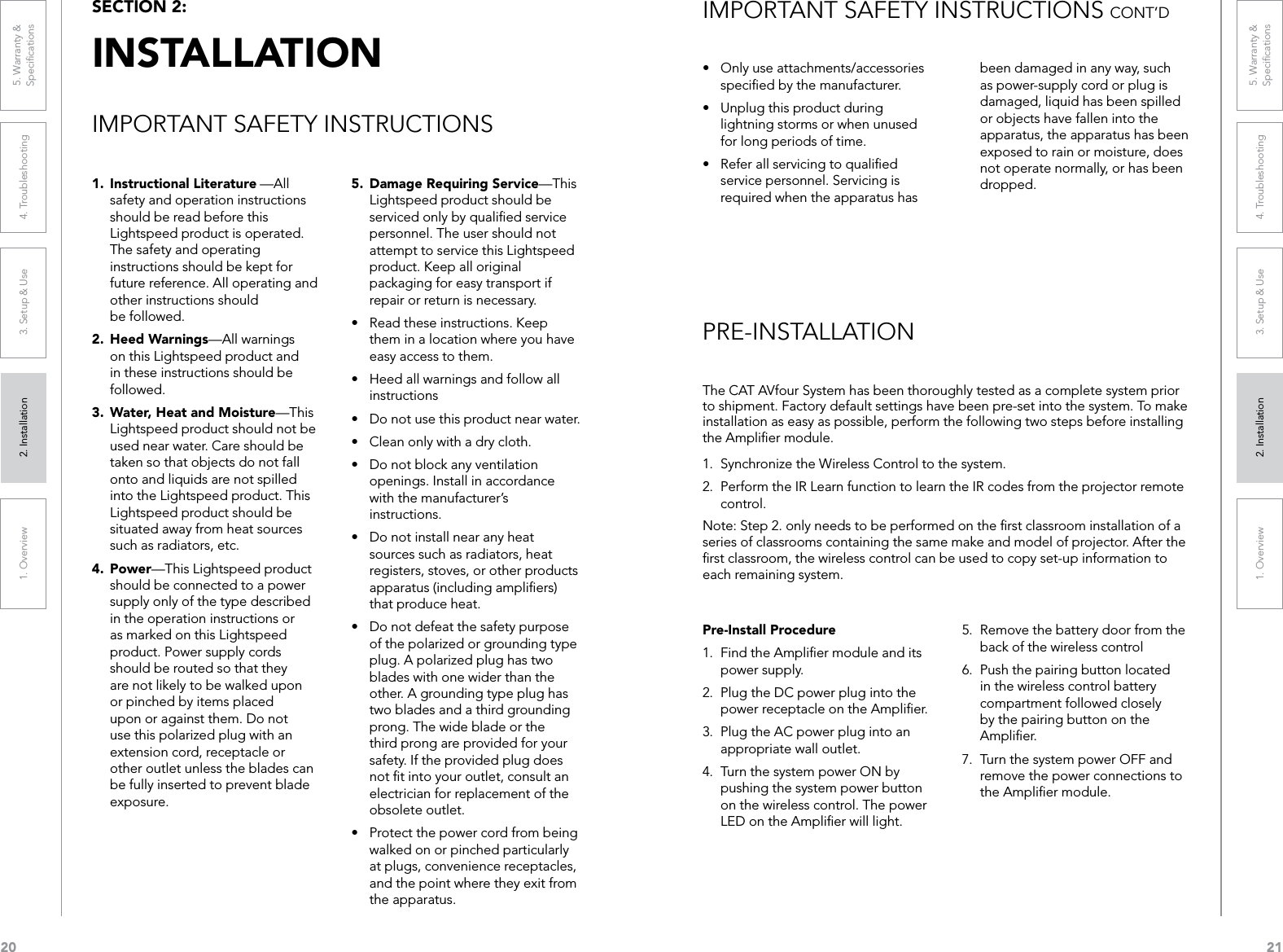 201. Overview 2. Installation 3. Setup &amp; Use 4. Troubleshooting 5. Warranty &amp;  Speciﬁcations211. Overview 2. Installation 3. Setup &amp; Use 4. Troubleshooting 5. Warranty &amp;  SpeciﬁcationsThe CAT AVfour System has been thoroughly tested as a complete system prior to shipment. Factory default settings have been pre-set into the system. To make installation as easy as possible, perform the following two steps before installing the Ampliﬁer module.1.  Synchronize the Wireless Control to the system.2.  Perform the IR Learn function to learn the IR codes from the projector remote control.Note: Step 2. only needs to be performed on the ﬁrst classroom installation of a series of classrooms containing the same make and model of projector. After the ﬁrst classroom, the wireless control can be used to copy set-up information to each remaining system.SECTION 2:  INSTALLATIONIMPORTANT SAFETY INSTRUCTIONSPRE-INSTALLATIONPre-Install Procedure1.  Find the Ampliﬁer module and its power supply.2.  Plug the DC power plug into the power receptacle on the Ampliﬁer.3.  Plug the AC power plug into an appropriate wall outlet.4.  Turn the system power ON by pushing the system power button on the wireless control. The power LED on the Ampliﬁer will light.5.  Remove the battery door from the back of the wireless control6.  Push the pairing button located in the wireless control battery compartment followed closely by the pairing button on the Ampliﬁer. 7.  Turn the system power OFF and remove the power connections to the Ampliﬁer module.• Onlyuseattachments/accessoriesspeciﬁed by the manufacturer.• Unplugthisproductduringlightning storms or when unused for long periods of time.• Referallservicingtoqualiedservice personnel. Servicing is required when the apparatus has been damaged in any way, such as power-supply cord or plug is damaged, liquid has been spilled or objects have fallen into the apparatus, the apparatus has been exposed to rain or moisture, does not operate normally, or has been dropped.1.  Instructional Literature —All safety and operation instructions should be read before this Lightspeed product is operated. The safety and operating instructions should be kept for future reference. All operating and other instructions should  be followed.2.  Heed Warnings—All warnings on this Lightspeed product and in these instructions should be followed.3.  Water, Heat and Moisture—This  Lightspeed product should not be used near water. Care should be taken so that objects do not fall onto and liquids are not spilled into the Lightspeed product. This Lightspeed product should be situated away from heat sources such as radiators, etc.4.  Power—This Lightspeed product should be connected to a power supply only of the type described in the operation instructions or as marked on this Lightspeed product. Power supply cords should be routed so that they are not likely to be walked upon or pinched by items placed upon or against them. Do not use this polarized plug with an extension cord, receptacle or other outlet unless the blades can be fully inserted to prevent blade exposure.5.  Damage Requiring Service—This Lightspeed product should be serviced only by qualiﬁed service personnel. The user should not attempt to service this Lightspeed product. Keep all original packaging for easy transport if repair or return is necessary.• Readtheseinstructions.Keepthem in a location where you have easy access to them.• Heedallwarningsandfollowallinstructions• Donotusethisproductnearwater.• Cleanonlywithadrycloth.• Donotblockanyventilationopenings. Install in accordance with the manufacturer’s instructions.• Donotinstallnearanyheatsources such as radiators, heat registers, stoves, or other products apparatus (including ampliﬁers) that produce heat.• Donotdefeatthesafetypurposeof the polarized or grounding type plug. A polarized plug has two blades with one wider than the other. A grounding type plug has two blades and a third grounding prong. The wide blade or the third prong are provided for your safety. If the provided plug does not ﬁt into your outlet, consult an electrician for replacement of the obsolete outlet.• Protectthepowercordfrombeingwalked on or pinched particularly at plugs, convenience receptacles, and the point where they exit from the apparatus.IMPORTANT SAFETY INSTRUCTIONS CONT’D