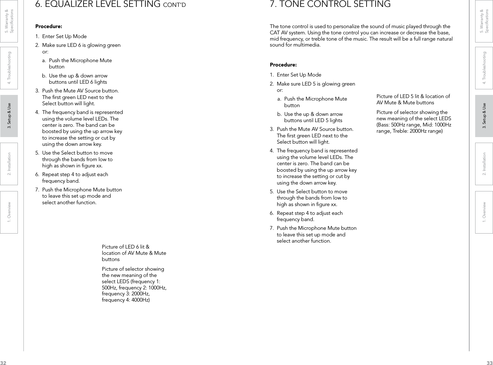 321. Overview 2. Installation 3. Setup &amp; Use 4. Troubleshooting 5. Warranty &amp;  Speciﬁcations331. Overview 2. Installation 3. Setup &amp; Use 4. Troubleshooting 5. Warranty &amp;  SpeciﬁcationsProcedure:1.  Enter Set Up Mode2.  Make sure LED 6 is glowing green or:a.  Push the Microphone Mute button b.  Use the up &amp; down arrow buttons until LED 6 lights3.  Push the Mute AV Source button. The ﬁrst green LED next to the Select button will light.4.  The frequency band is represented using the volume level LEDs. The center is zero. The band can be boosted by using the up arrow key to increase the setting or cut by using the down arrow key.5.  Use the Select button to move through the bands from low to high as shown in ﬁgure xx.6.  Repeat step 4 to adjust each frequency band.7.  Push the Microphone Mute button to leave this set up mode and select another function.6. EQUALIZER LEVEL SETTING CONT’DPicture of LED 6 lit &amp; location of AV Mute &amp; Mute buttonsPicture of selector showing the new meaning of the select LEDS (frequency 1: 500Hz, frequency 2: 1000Hz, frequency 3: 2000Hz, frequency 4: 4000Hz)Procedure:1.  Enter Set Up Mode2.  Make sure LED 5 is glowing green or:a.  Push the Microphone Mute button b.  Use the up &amp; down arrow buttons until LED 5 lights3.  Push the Mute AV Source button. The ﬁrst green LED next to the Select button will light.4.  The frequency band is represented using the volume level LEDs. The center is zero. The band can be boosted by using the up arrow key to increase the setting or cut by using the down arrow key.5.  Use the Select button to move through the bands from low to high as shown in ﬁgure xx.6.  Repeat step 4 to adjust each frequency band.7.  Push the Microphone Mute button to leave this set up mode and select another function.The tone control is used to personalize the sound of music played through the CAT AV system. Using the tone control you can increase or decrease the base, mid frequency, or treble tone of the music. The result will be a full range natural sound for multimedia. 7. TONE CONTROL SETTINGPicture of LED 5 lit &amp; location of AV Mute &amp; Mute buttonsPicture of selector showing the new meaning of the select LEDS (Bass: 500Hz range, Mid: 1000Hz range, Treble: 2000Hz range) 