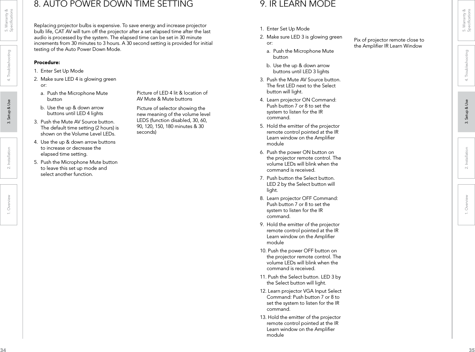 341. Overview 2. Installation 3. Setup &amp; Use 4. Troubleshooting 5. Warranty &amp;  Speciﬁcations351. Overview 2. Installation 3. Setup &amp; Use 4. Troubleshooting 5. Warranty &amp;  SpeciﬁcationsProcedure:1.  Enter Set Up Mode2.  Make sure LED 4 is glowing green or:a.  Push the Microphone Mute button b.  Use the up &amp; down arrow buttons until LED 4 lights3.  Push the Mute AV Source button. The default time setting (2 hours) is shown on the Volume Level LEDs.4.  Use the up &amp; down arrow buttons to increase or decrease the elapsed time setting. 5.  Push the Microphone Mute button to leave this set up mode and select another function.Replacing projector bulbs is expensive. To save energy and increase projector bulb life, CAT AV will turn off the projector after a set elapsed time after the last audio is processed by the system. The elapsed time can be set in 30 minute increments from 30 minutes to 3 hours. A 30 second setting is provided for initial testing of the Auto Power Down Mode.8. AUTO POWER DOWN TIME SETTINGPicture of LED 4 lit &amp; location of AV Mute &amp; Mute buttonsPicture of selector showing the new meaning of the volume level LEDS (function disabled, 30, 60, 90, 120, 150, 180 minutes &amp; 30 seconds)1.  Enter Set Up Mode2.  Make sure LED 3 is glowing green or:a.  Push the Microphone Mute button b.  Use the up &amp; down arrow buttons until LED 3 lights3.  Push the Mute AV Source button. The ﬁrst LED next to the Select button will light.4.  Learn projector ON Command: Push button 7 or 8 to set the system to listen for the IR command.5.  Hold the emitter of the projector remote control pointed at the IR Learn window on the Ampliﬁer module6.  Push the power ON button on the projector remote control. The volume LEDs will blink when the command is received.7.  Push button the Select button. LED 2 by the Select button will light.8.  Learn projector OFF Command: Push button 7 or 8 to set the system to listen for the IR command.9.  Hold the emitter of the projector remote control pointed at the IR Learn window on the Ampliﬁer module10. Push the power OFF button on the projector remote control. The volume LEDs will blink when the command is received.11. Push the Select button. LED 3 by the Select button will light.12. Learn projector VGA Input Select Command: Push button 7 or 8 to set the system to listen for the IR command.13. Hold the emitter of the projector remote control pointed at the IR Learn window on the Ampliﬁer module9. IR LEARN MODEPix of projector remote close to the Ampliﬁer IR Learn Window