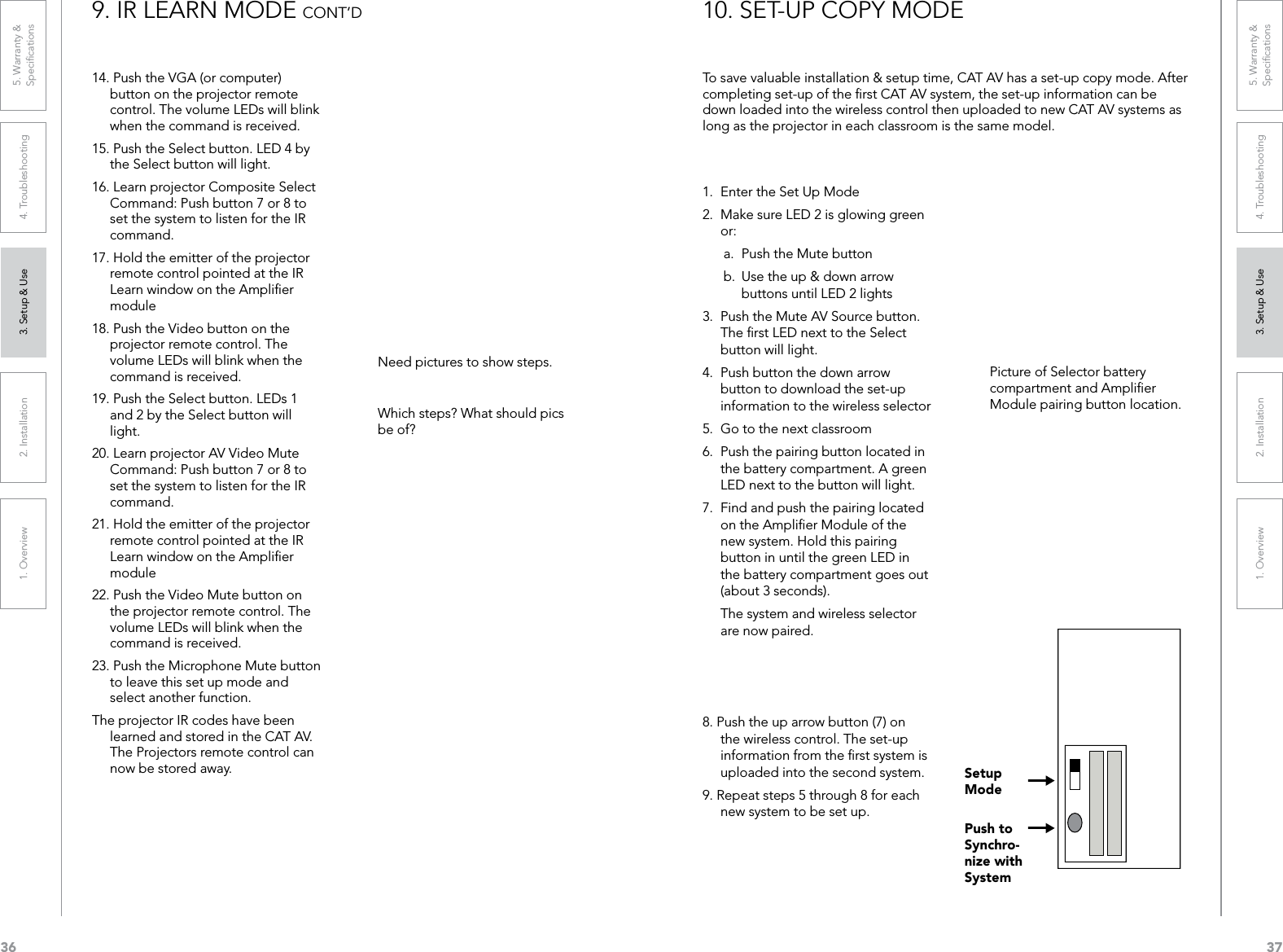361. Overview 2. Installation 3. Setup &amp; Use 4. Troubleshooting 5. Warranty &amp;  Speciﬁcations371. Overview 2. Installation 3. Setup &amp; Use 4. Troubleshooting 5. Warranty &amp;  Speciﬁcations14. Push the VGA (or computer) button on the projector remote control. The volume LEDs will blink when the command is received.15. Push the Select button. LED 4 by the Select button will light.16. Learn projector Composite Select Command: Push button 7 or 8 to set the system to listen for the IR command.17. Hold the emitter of the projector remote control pointed at the IR Learn window on the Ampliﬁer module18. Push the Video button on the projector remote control. The volume LEDs will blink when the command is received.19. Push the Select button. LEDs 1 and 2 by the Select button will light.20. Learn projector AV Video Mute Command: Push button 7 or 8 to set the system to listen for the IR command.21. Hold the emitter of the projector remote control pointed at the IR Learn window on the Ampliﬁer module22. Push the Video Mute button on the projector remote control. The volume LEDs will blink when the command is received.23. Push the Microphone Mute button to leave this set up mode and select another function.The projector IR codes have been learned and stored in the CAT AV. The Projectors remote control can now be stored away.9. IR LEARN MODE CONT’DNeed pictures to show steps.Which steps? What should pics be of? To save valuable installation &amp; setup time, CAT AV has a set-up copy mode. After completing set-up of the ﬁrst CAT AV system, the set-up information can be down loaded into the wireless control then uploaded to new CAT AV systems as long as the projector in each classroom is the same model. 1.  Enter the Set Up Mode2.  Make sure LED 2 is glowing green or:a.  Push the Mute button b.  Use the up &amp; down arrow buttons until LED 2 lights3.  Push the Mute AV Source button. The ﬁrst LED next to the Select button will light.4.  Push button the down arrow button to download the set-up information to the wireless selector5.  Go to the next classroom6.  Push the pairing button located in the battery compartment. A green LED next to the button will light.7.  Find and push the pairing located on the Ampliﬁer Module of the new system. Hold this pairing button in until the green LED in the battery compartment goes out (about 3 seconds).   The system and wireless selector are now paired.8. Push the up arrow button (7) on the wireless control. The set-up information from the ﬁrst system is uploaded into the second system.9. Repeat steps 5 through 8 for each new system to be set up.10. SET-UP COPY MODEPicture of Selector battery compartment and Ampliﬁer Module pairing button location.Setup ModePush to Synchro-nize with System