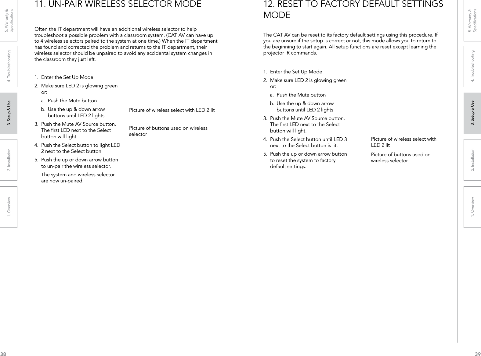 381. Overview 2. Installation 3. Setup &amp; Use 4. Troubleshooting 5. Warranty &amp;  Speciﬁcations391. Overview 2. Installation 3. Setup &amp; Use 4. Troubleshooting 5. Warranty &amp;  SpeciﬁcationsOften the IT department will have an additional wireless selector to help troubleshoot a possible problem with a classroom system. (CAT AV can have up to 4 wireless selectors paired to the system at one time.) When the IT department has found and corrected the problem and returns to the IT department, their wireless selector should be unpaired to avoid any accidental system changes in the classroom they just left. 1.  Enter the Set Up Mode2.  Make sure LED 2 is glowing green or:a.  Push the Mute button b.  Use the up &amp; down arrow buttons until LED 2 lights3.  Push the Mute AV Source button. The ﬁrst LED next to the Select button will light.4.  Push the Select button to light LED 2 next to the Select button5.  Push the up or down arrow button to un-pair the wireless selector.  The system and wireless selector are now un-paired.11. UN-PAIR WIRELESS SELECTOR MODEPicture of wireless select with LED 2 litPicture of buttons used on wireless selectorThe CAT AV can be reset to its factory default settings using this procedure. If you are unsure if the setup is correct or not, this mode allows you to return to the beginning to start again. All setup functions are reset except learning the projector IR commands.1.  Enter the Set Up Mode2.  Make sure LED 2 is glowing green or:a.  Push the Mute button b.  Use the up &amp; down arrow buttons until LED 2 lights3.  Push the Mute AV Source button. The ﬁrst LED next to the Select button will light.4.  Push the Select button until LED 3 next to the Select button is lit.5.  Push the up or down arrow button to reset the system to factory default settings.12. RESET TO FACTORY DEFAULT SETTINGS MODEPicture of wireless select with LED 2 litPicture of buttons used on wireless selector
