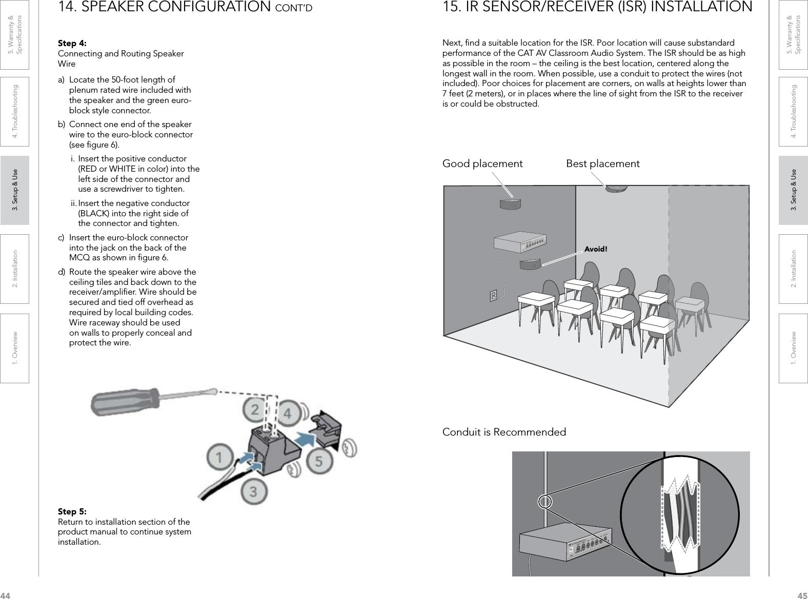 441. Overview 2. Installation 3. Setup &amp; Use 4. Troubleshooting 5. Warranty &amp;  Speciﬁcations451. Overview 2. Installation 3. Setup &amp; Use 4. Troubleshooting 5. Warranty &amp;  SpeciﬁcationsStep 4:  Connecting and Routing Speaker Wirea)  Locate the 50-foot length of plenum rated wire included with the speaker and the green euro-block style connector.b)  Connect one end of the speaker wire to the euro-block connector (see ﬁgure 6).i. Insert the positive conductor (RED or WHITE in color) into the left side of the connector and use a screwdriver to tighten.ii. Insert the negative conductor (BLACK) into the right side of the connector and tighten.c)  Insert the euro-block connector into the jack on the back of the MCQ as shown in ﬁgure 6.d)  Route the speaker wire above the ceiling tiles and back down to the receiver/ampliﬁer. Wire should be secured and tied off overhead as required by local building codes. Wire raceway should be used on walls to properly conceal and protect the wire.Step 5:  Return to installation section of the product manual to continue system installation.14. SPEAKER CONFIGURATION CONT’D 15. IR SENSOR/RECEIVER (ISR) INSTALLATIONNext, ﬁnd a suitable location for the ISR. Poor location will cause substandard performance of the CAT AV Classroom Audio System. The ISR should be as high as possible in the room – the ceiling is the best location, centered along the longest wall in the room. When possible, use a conduit to protect the wires (not included). Poor choices for placement are corners, on walls at heights lower than 7 feet (2 meters), or in places where the line of sight from the ISR to the receiver is or could be obstructed.Good placementConduit is RecommendedBest placementAvoid!
