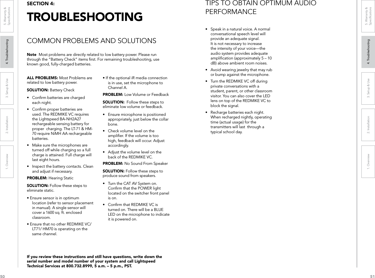 501. Overview 2. Installation 3. Setup &amp; Use 4. Troubleshooting 5. Warranty &amp;  Speciﬁcations511. Overview 2. Installation 3. Setup &amp; Use 4. Troubleshooting 5. Warranty &amp;  SpeciﬁcationsALL PROBLEMS: Most Problems are related to low battery power.SOLUTION: Battery Check• Conrmbatteriesarecharged each night. • Conrmproperbatteriesareused. The REDMIKE VC requires the Lightspeed BA-NH2A27 rechargeable sensing battery for proper  charging. The LT-71 &amp; HM- 70 require NiMH AA rechargeable batteries.• Makesurethemicrophonesareturned off while charging so a full charge is attained. Full charge will last eight hours.• Inspectthebatterycontacts.Cleanand adjust if necessary. PROBLEM: Hearing Static SOLUTION: Follow these steps to eliminate static.•Ensuresensorisinoptimumlocation (refer to sensor placement in manual). A single sensor will cover a 1600 sq. ft. enclosed classroom.•EnsurethatnootherREDMIKEVC/LT71/ HM70 is operating on the same channel.•IftheoptionaliRmediaconnectionis in use, set the microphone to Channel A.PROBLEM: Low Volume or FeedbackSOLUTION:  Follow these steps to eliminate low volume or feedback.• Ensuremicrophoneispositionedappropriately, just below the collar bone.• Checkvolumelevelontheampliﬁer. If the volume is too high, feedback will occur. Adjust accordingly.• Adjustthevolumelevelontheback of the REDMIKE VC. PROBLEM: No Sound From SpeakerSOLUTION: Follow these steps to produce sound from speakers.• TurntheCATAVSystemon.Conﬁrm that the POWER light located on the switcher front panel is on.• ConrmthatREDMIKEVCisturned on. There will be a BLUE LED on the microphone to indicate it is powered on.Note  Most problems are directly related to low battery power. Please run through the “Battery Check” items ﬁrst. For remaining troubleshooting, use known good, fully-charged batteries.If you review these instructions and still have questions, write down the serial number and model number of your system and call Lightspeed Technical Services at 800.732.8999, 5 a.m. – 5 p.m., PST.SECTION 4:  TROUBLESHOOTINGCOMMON PROBLEMS AND SOLUTIONS• Speakinanaturalvoice.Anormalconversational speech level will provide an adequate signal. It is not necessary to increase the intensity of your voice—the audio system provides adequate ampliﬁcation (approximately 5 – 10 dB) above ambient room noises.• Avoidwearingjewelrythatmayrubor bump against the microphone.• TurntheREDMIKEVCoffduringprivate conversations with a student, parent, or other classroom visitor. You can also cover the LED lens on top of the REDMIKE VC to block the signal.• Rechargebatterieseachnight.When recharged nightly, operating time (actual usage) for the transmitters will last  through a typical school day.TIPS TO OBTAIN OPTIMUM AUDIO  PERFORMANCE