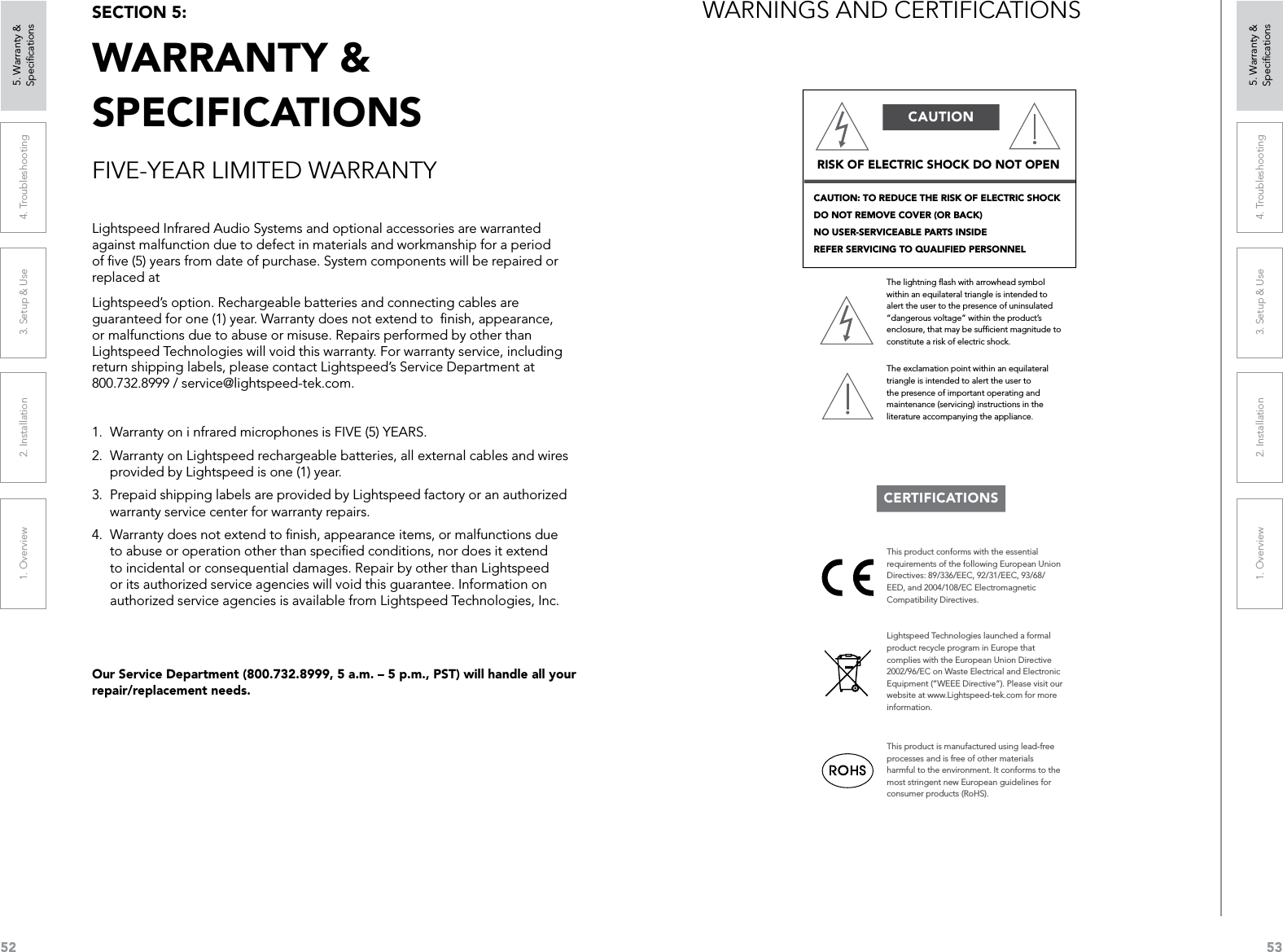 521. Overview 2. Installation 3. Setup &amp; Use 4. Troubleshooting 5. Warranty &amp;  Speciﬁcations531. Overview 2. Installation 3. Setup &amp; Use 4. Troubleshooting 5. Warranty &amp;  SpeciﬁcationsFIVE-YEAR LIMITED WARRANTYOur Service Department (800.732.8999, 5 a.m. – 5 p.m., PST) will handle all your repair/replacement needs.SECTION 5:  WARRANTY &amp; SPECIFICATIONSLightspeed Infrared Audio Systems and optional accessories are warranted against malfunction due to defect in materials and workmanship for a period of ﬁve (5) years from date of purchase. System components will be repaired or replaced atLightspeed’s option. Rechargeable batteries and connecting cables are guaranteed for one (1) year. Warranty does not extend to  ﬁnish, appearance, or malfunctions due to abuse or misuse. Repairs performed by other than Lightspeed Technologies will void this warranty. For warranty service, including return shipping labels, please contact Lightspeed’s Service Department at 800.732.8999 / service@lightspeed-tek.com.1.  Warranty on i nfrared microphones is FIVE (5) YEARS.2.  Warranty on Lightspeed rechargeable batteries, all external cables and wires provided by Lightspeed is one (1) year.3.  Prepaid shipping labels are provided by Lightspeed factory or an authorized warranty service center for warranty repairs.4.  Warranty does not extend to ﬁnish, appearance items, or malfunctions due to abuse or operation other than speciﬁed conditions, nor does it extend to incidental or consequential damages. Repair by other than Lightspeed or its authorized service agencies will void this guarantee. Information on authorized service agencies is available from Lightspeed Technologies, Inc.WARNINGS AND CERTIFICATIONSCAUTION: TO REDUCE THE RISK OF ELECTRIC SHOCK  DO NOT REMOVE COVER (OR BACK)  NO USER-SERVICEABLE PARTS INSIDE  REFER SERVICING TO QUALIFIED PERSONNELRISK OF ELECTRIC SHOCK DO NOT OPENThe lightning ﬂash with arrowhead symbol within an equilateral triangle is intended to alert the user to the presence of uninsulated “dangerous voltage” within the product’s enclosure, that may be sufﬁcient magnitude to constitute a risk of electric shock.The exclamation point within an equilateral triangle is intended to alert the user to the presence of important operating and maintenance (servicing) instructions in the literature accompanying the appliance.CAUTIONCERTIFICATIONSThis product conforms with the essential requirements of the following European Union Directives: 89/336/EEC, 92/31/EEC, 93/68/EED, and 2004/108/EC Electromagnetic Compatibility Directives.Lightspeed Technologies launched a formal product recycle program in Europe that complies with the European Union Directive 2002/96/EC on Waste Electrical and Electronic Equipment (“WEEE Directive”). Please visit our website at www.Lightspeed-tek.com for more information.This product is manufactured using lead-free processes and is free of other materials harmful to the environment. It conforms to the most stringent new European guidelines for consumer products (RoHS).