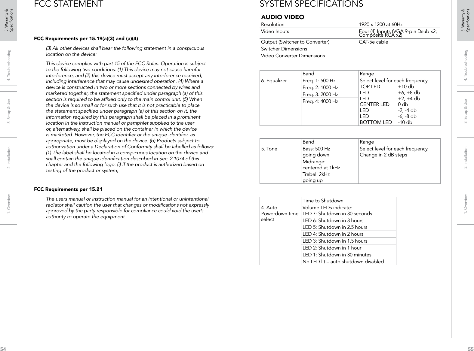 541. Overview 2. Installation 3. Setup &amp; Use 4. Troubleshooting 5. Warranty &amp;  Speciﬁcations551. Overview 2. Installation 3. Setup &amp; Use 4. Troubleshooting 5. Warranty &amp;  SpeciﬁcationsFCC STATEMENTFCC Requirements per 15.19(a)(3) and (a)(4)(3) All other devices shall bear the following statement in a conspicuous location on the device:This device complies with part 15 of the FCC Rules. Operation is subject to the following two conditions: (1) This device may not cause harmful interference, and (2) this device must accept any interference received, including interference that may cause undesired operation. (4) Where a device is constructed in two or more sections connected by wires and marketed together, the statement speciﬁed under paragraph (a) of this section is required to be afﬁxed only to the main control unit. (5) When the device is so small or for such use that it is not practicable to place the statement speciﬁed under paragraph (a) of this section on it, the information required by this paragraph shall be placed in a prominent location in the instruction manual or pamphlet supplied to the user or, alternatively, shall be placed on the container in which the device is marketed. However, the FCC identiﬁer or the unique identiﬁer, as appropriate, must be displayed on the device. (b) Products subject to authorization under a Declaration of Conformity shall be labelled as follows: (1) The label shall be located in a conspicuous location on the device and shall contain the unique identiﬁcation described in Sec. 2.1074 of this chapter and the following logo: (i) If the product is authorized based on testing of the product or system;FCC Requirements per 15.21The users manual or instruction manual for an intentional or unintentional radiator shall caution the user that changes or modiﬁcations not expressly approved by the party responsible for compliance could void the user’s authority to operate the equipment.AUDIO VIDEOResolution 1920 x 1200 at 60HzVideo Inputs Four (4) Inputs (VGA 9-pin Dsub x2; Composite RCA x2)Output (Switcher to Converter) CAT-5e cableSwitcher DimensionsVideo Converter DimensionsBand Range6. Equalizer Freq. 1: 500 Hz Select level for each frequency. TOP LED   +10 db LED  +6, +8 db LED  +2, +4 db CENTER LED  0 db LED  -2, -4 db LED  -6, -8 db BOTTOM LED  -10 dbFreq. 2: 1000 HzFreq. 3: 2000 HzFreq. 4: 4000 HzBand Range5. Tone Bass: 500 Hz going downSelect level for each frequency. Change in 2 dB stepsMidrange: centered at 1kHzTrebel: 2kHz going upTime to Shutdown4. Auto Powerdown time selectVolume LEDs indicate: LED 7: Shutdown in 30 secondsLED 6: Shutdown in 3 hoursLED 5: Shutdown in 2.5 hoursLED 4: Shutdown in 2 hoursLED 3: Shutdown in 1.5 hoursLED 2: Shutdown in 1 hourLED 1: Shutdown in 30 minutesNo LED lit – auto shutdown disabledSYSTEM SPECIFICATIONS