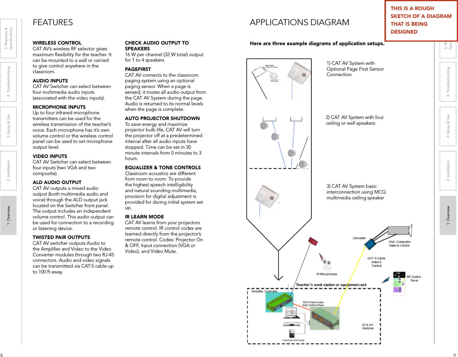 81. Overview 2. Installation 3. Setup &amp; Use 4. Troubleshooting 5. Warranty &amp;  Speciﬁcations1. Overview 2. Installation 3. Setup &amp; Use 4. Troubleshooting 5. Warranty &amp;  Speciﬁcations9FEATURESWIRELESS CONTROL CAT AV’s wireless RF selector gives maximum ﬂexibility for the teacher. It can be mounted to a wall or carried to give control anywhere in the classroom.AUDIO INPUTS CAT AV Switcher can select between four multimedia audio inputs (associated with the video inputs).MICROPHONE INPUTS Up to four infrared microphone transmitters can be used for the wireless transmission of the teacher’s voice. Each microphone has it’s own volume control or the wireless control panel can be used to set microphone output level.VIDEO INPUTS CAT AV Switcher can select between four inputs (two VGA and two composite).ALD AUDIO OUTPUT CAT AV outputs a mixed audio output (both multimedia audio and voice) through the ALD output jack located on the Switcher front panel. The output includes an independent volume control. This audio output can be used for connection to a recording or listening device.TWISTED PAIR OUTPUTS CAT AV switcher outputs Audio to the Ampliﬁer and Video to the Video Converter modules through two RJ-45 connectors. Audio and video signals can be transmitted via CAT-5 cable up to 100 ft away.CHECK AUDIO OUTPUT TO SPEAKERS 16 W per channel (32 W total) output for 1 to 4 speakersPAGEFIRST CAT AV connects to the classroom paging system using an optional paging sensor. When a page is sensed, it mutes all audio output from the CAT AV System during the page. Audio is returned to its normal levels when the page is complete. AUTO PROJECTOR SHUTDOWN To save energy and maximize projector bulb life, CAT AV will turn the projector off at a predetermined interval after all audio inputs have stopped. Time can be set in 30 minute intervals from 0 minutes to 3 hours. EQUALIZER &amp; TONE CONTROLS Classroom acoustics are different from room to room. To provide the highest speech intelligibility and natural sounding multimedia, provision for digital adjustment is provided for during initial system set up. IR LEARN MODE CAT AV learns from your projectors remote control. IR control codes are learned directly from the projector’s remote control. Codes: Projector On &amp; OFF, Input connection (VGA or Video), and Video Mute.1) CAT AV System with Optional Page First Sensor Connection2) CAT AV System with four ceiling or wall speakers3) CAT AV System basic interconnection using MCQ multimedia ceiling speakerAPPLICATIONS DIAGRAMHere are three example diagrams of application setups.THIS IS A ROUGH SKETCH OF A DIAGRAM THAT IS BEING  DESIGNED
