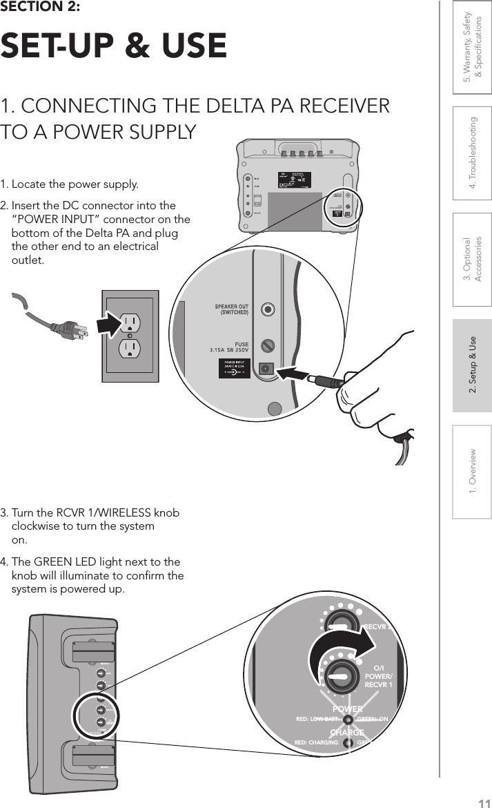 111. Overview 2. Setup &amp; Use 3. Optional  Accessories 4. Troubleshooting 5. Warranty, Safety  &amp; SpeciﬁcationsSECTION 2:  SET-UP &amp; USE1. CONNECTING THE DELTA PA RECEIVER  TO A POWER SUPPLY1. Locate the power supply. 2. Insert the DC connector into the    “POWER INPUT” connector on the    bottom of the Delta PA and plug    the other end to an electrical   outlet.3. Turn the RCVR 1/WIRELESS knob    clockwise to turn the system   on. 4. The GREEN LED light next to the    knob will illuminate to conﬁrm the    system is powered up.POWERCHARGERED: LOW BATT GREEN: ONRED: CHARGING GREEN: FULLRECVR 1RECVR 2RECVR 2O/IPOWER/RECVR 1POWERCHARGERED: LOW BATT GREEN: ONRED: CHARGING GREEN: FULLRECVR 1RECVR 2RECVR 2O/IPOWER/RECVR 1