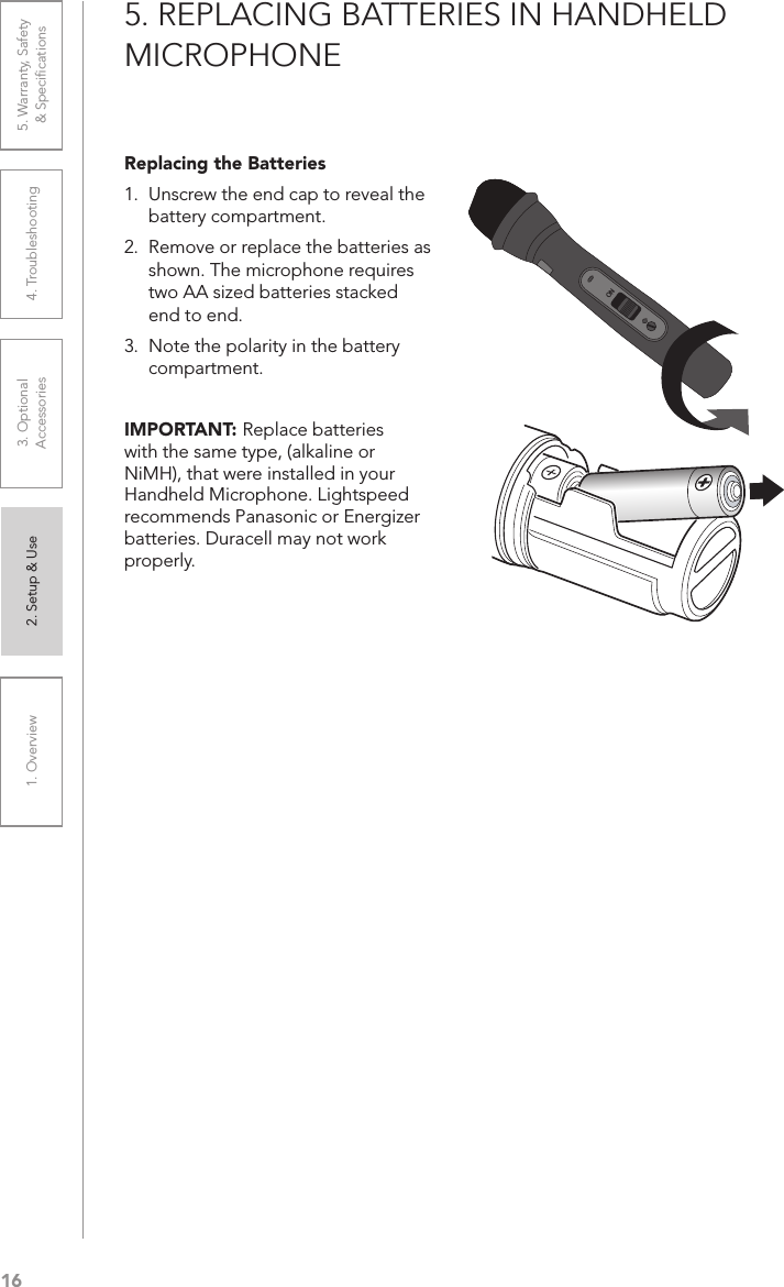 161. Overview 2. Setup &amp; Use 3. Optional  Accessories 4. Troubleshooting 5. Warranty, Safety  &amp; SpeciﬁcationsON5. REPLACING BATTERIES IN HANDHELD MICROPHONEReplacing the Batteries 1.  Unscrew the end cap to reveal the battery compartment.2.  Remove or replace the batteries as shown. The microphone requires two AA sized batteries stacked end to end.3.  Note the polarity in the battery compartment.IMPORTANT: Replace batteries with the same type, (alkaline or NiMH), that were installed in your Handheld Microphone. Lightspeed recommends Panasonic or Energizer batteries. Duracell may not work properly.