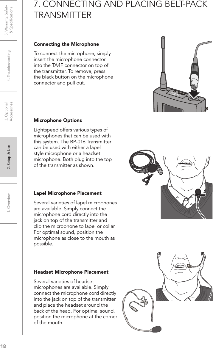 181. Overview 2. Setup &amp; Use 3. Optional  Accessories 4. Troubleshooting 5. Warranty, Safety  &amp; Speciﬁcations7. CONNECTING AND PLACING BELT-PACK TRANSMITTERConnecting the MicrophoneTo connect the microphone, simply insert the microphone connector into the TA4F connector on top of the transmitter. To remove, press the black button on the microphone connector and pull out.Microphone OptionsLightspeed offers various types of microphones that can be used with this system. The BP-016 Transmitter can be used with either a lapel style microphone or a headset microphone. Both plug into the top of the transmitter as shown.Lapel Microphone PlacementSeveral varieties of lapel microphones are available. Simply connect the microphone cord directly into the jack on top of the transmitter and clip the microphone to lapel or collar. For optimal sound, position the microphone as close to the mouth as possible.Headset Microphone PlacementSeveral varieties of headset microphones are available. Simply connect the microphone cord directly into the jack on top of the transmitter and place the headset around the back of the head. For optimal sound, position the microphone at the corner of the mouth.