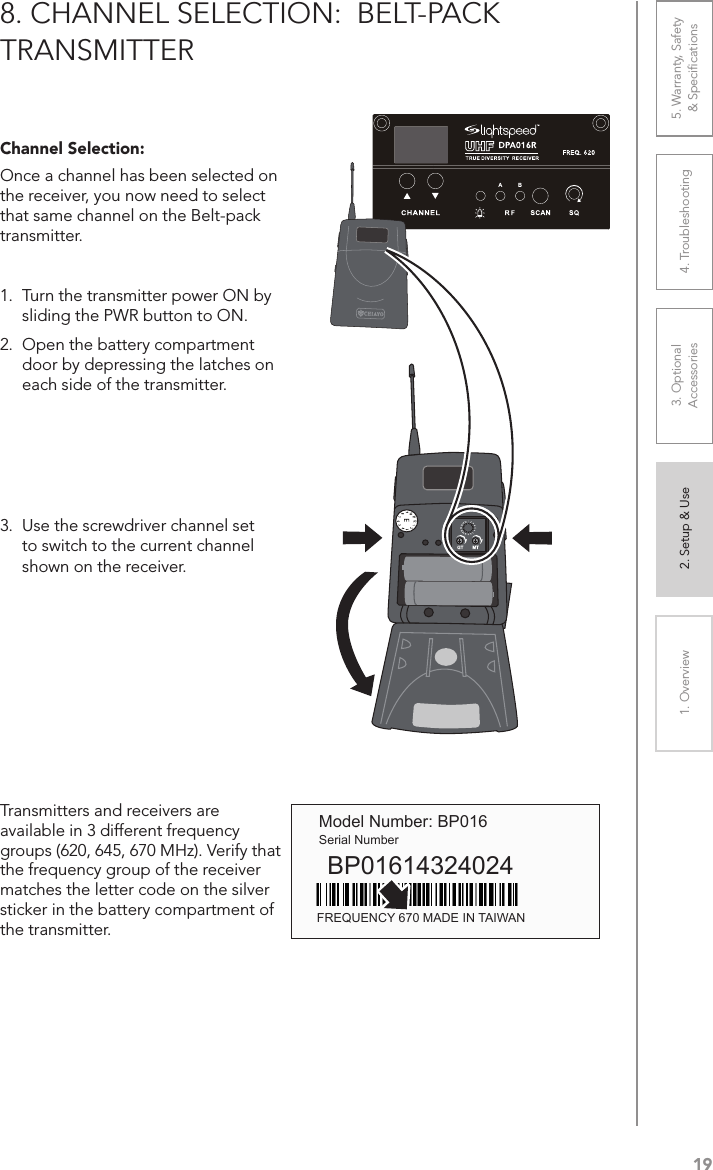 191. Overview 2. Setup &amp; Use 3. Optional  Accessories 4. Troubleshooting 5. Warranty, Safety  &amp; Speciﬁcations8. CHANNEL SELECTION:  BELT-PACK TRANSMITTERChannel Selection:Once a channel has been selected on the receiver, you now need to select that same channel on the Belt-pack transmitter.1.  Turn the transmitter power ON by sliding the PWR button to ON.2.  Open the battery compartment door by depressing the latches on each side of the transmitter.3.  Use the screwdriver channel set to switch to the current channel shown on the receiver. Transmitters and receivers are available in 3 different frequency  groups (620, 645, 670 MHz). Verify that the frequency group of the receiver matches the letter code on the silver sticker in the battery compartment of the transmitter. Model Number: BP016Serial NumberBP01614324024FREQUENCY 670 MADE IN TAIWAN