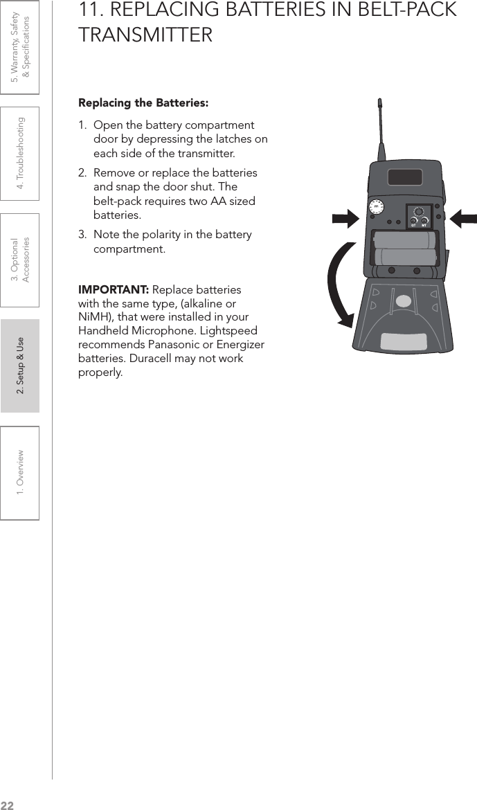 221. Overview 2. Setup &amp; Use 3. Optional  Accessories 4. Troubleshooting 5. Warranty, Safety  &amp; Speciﬁcations11. REPLACING BATTERIES IN BELT-PACK TRANSMITTERReplacing the Batteries: 1.  Open the battery compartment door by depressing the latches on each side of the transmitter.2.  Remove or replace the batteries and snap the door shut. The belt-pack requires two AA sized batteries.3.  Note the polarity in the battery compartment.IMPORTANT: Replace batteries with the same type, (alkaline or NiMH), that were installed in your Handheld Microphone. Lightspeed recommends Panasonic or Energizer batteries. Duracell may not work properly.