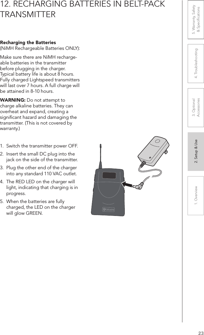 231. Overview 2. Setup &amp; Use 3. Optional  Accessories 4. Troubleshooting 5. Warranty, Safety  &amp; Speciﬁcations12. RECHARGING BATTERIES IN BELT-PACK TRANSMITTERRecharging the Batteries  (NiMH Rechargeable Batteries ONLY): Make sure there are NiMH recharge-able batteries in the transmitter before plugging in the charger. Typical battery life is about 8 hours. Fully charged Lightspeed transmitters will last over 7 hours. A full charge will be attained in 8-10 hours.WARNING: Do not attempt to charge alkaline batteries. They can overheat and expand, creating a signiﬁcant hazard and damaging the transmitter. (This is not covered by warranty.)1.  Switch the transmitter power OFF.2.  Insert the small DC plug into the jack on the side of the transmitter.3.  Plug the other end of the charger into any standard 110 VAC outlet.4.  The RED LED on the charger will light, indicating that charging is in progress.5.  When the batteries are fully charged, the LED on the charger will glow GREEN.