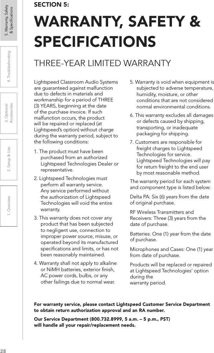 281. Overview 2. Setup &amp; Use 3. Optional  Accessories 4. Troubleshooting 5. Warranty, Safety  &amp; Speciﬁcations5. Warranty is void when equipment is subjected to adverse temperature, humidity, moisture, or other conditions that are not considered normal environmental conditions.6. This warranty excludes all damages or defects caused by shipping, transporting, or inadequate packaging for shipping.7. Customers are responsible for freight charges to Lightspeed Technologies for service. Lightspeed Technologies will pay for return freight to the end user by most reasonable method.The warranty period for each system and component type is listed below:Delta PA: Six (6) years from the date of original purchase.RF Wireless Transmitters and Receivers: Three (3) years from the date of purchase.Batteries: One (1) year from the date of purchase.Microphones and Cases: One (1) year from date of purchase.Products will be replaced or repaired at Lightspeed Technologies’ option during the  warranty period.Lightspeed Classroom Audio Systems are guaranteed against malfunction due to defects in materials and workmanship for a period of THREE (3) YEARS, beginning at the date of the purchase invoice. If such malfunction occurs, the product will be repaired or replaced (at Lightspeed’s option) without charge during the warranty period, subject to the following conditions:1. The product must have been purchased from an authorized Lightspeed Technologies Dealer or representative. 2. Lightspeed Technologies must perform all warranty service. Any service performed without the authorization of Lightspeed Technologies will void the entire warranty.3. This warranty does not cover any product that has been subjected to negligent use, connection to improper power source, misuse, or operated beyond its manufactured speciﬁcations and limits, or has not been reasonably maintained.4. Warranty shall not apply to alkaline or NiMH batteries, exterior ﬁnish, AC power cords, bulbs, or any other failings due to normal wear.THREE-YEAR LIMITED WARRANTYFor warranty service, please contact Lightspeed Customer Service Department to obtain return authorization approval and an RA number.Our Service Department (800.732.8999, 5 a.m. – 5 p.m., PST)  will handle all your repair/replacement needs.SECTION 5:  WARRANTY, SAFETY &amp; SPECIFICATIONS