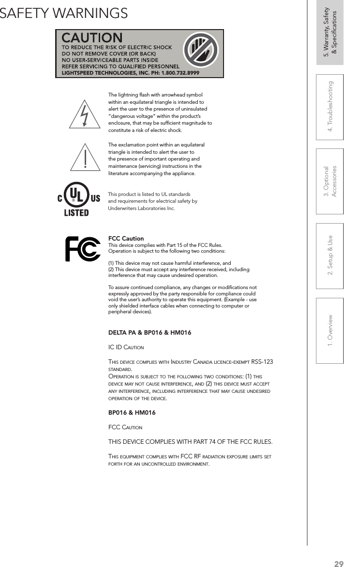 291. Overview 2. Setup &amp; Use 3. Optional  Accessories 4. Troubleshooting 5. Warranty, Safety  &amp; SpeciﬁcationsSAFETY WARNINGSThe lightning ﬂash with arrowhead symbol within an equilateral triangle is intended to alert the user to the presence of uninsulated “dangerous voltage” within the product’s enclosure, that may be sufﬁcient magnitude to constitute a risk of electric shock.The exclamation point within an equilateral triangle is intended to alert the user to the presence of important operating and maintenance (servicing) instructions in the literature accompanying the appliance.This product is listed to UL standards and requirements for electrical safety by Underwriters Laboratories Inc.  LIGHTSPEED TECHNOLOGIES, INC. PH: 1.800.732.8999FCC CautionThis device complies with Part 15 of the FCC Rules.Operation is subject to the following two conditions:(1) This device may not cause harmful interference, and(2) This device must accept any interference received, including interference that may cause undesired operation.To assure continued compliance, any changes or modifications not expressly approved by the party responsible for compliance could void the user’s authority to operate this equipment. (Example - use only shielded interface cables when connecting to computer or peripheral devices).DELTA PA &amp; BP016 &amp; HM016 ：IC ID CautIonthIs DevICe ComplIes wIth InDustry CanaDa lICenCe-exempt rss-123 stanDarD.operatIon Is subjeCt to the followIng two ConDItIons: (1) thIs DevICe may not Cause InterferenCe, anD (2) thIs DevICe must aCCept any InterferenCe, InCluDIng InterferenCe that may Cause unDesIreD operatIon of the DevICe. BP016 &amp; HM016 ：fCC CautIonthIs DevICe ComplIes wIth part 74 of the fCC rules.thIs equIpment ComplIes wIth fCC rf raDIatIon exposure lImIts set forth for an unControlleD envIronment.